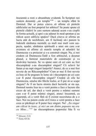 înseamnă a rosti o absurditate evidentă. În Scripturi noi
suntem denumiţi „un templu”109
– un templu sfânt în
Domnul. Dar ar putea cineva să afirme că pietrele
edificiului au fost propriul lor arhitect? Se poate spune că
pietrele clădirii în care suntem adunaţi acum s-au cioplit
în forma actuală, şi apoi s-au adunat în mod spontan şi au
ridicat acest edificiu spaţios? Dacă cineva ar afirma un
lucru atât de nechibzuit, am fi înclinaţi să-i punem la
îndoială sănătatea mentală; cu mult mai mult vom sus-
pecta, aşadar, sănătatea spirituală a unui om care s-ar
aventura să afirme că marele templu al adunării lui
Dumnezeu s-a proiectat şi s-a construit singur. Nu, ci noi
credem că Dumnezeu-Tatăl a fost arhitectul, a desenat
planul, a furnizat materialele de construcţie şi va
desăvârşi lucrarea. Se va spune oare că cei care au fost
răscumpăraţi s-au răscumpărat singuri? Că sclavii lui
Satan şi-au rupt singuri lanţurile? Atunci, de ce a mai fost
nevoie de un Răscumpărător? Cum ar mai fi fost nevoie
ca Isus să Se pogoare în lume să-i răscumpere pe cei care
s-ar fi putut răscumpăra singuri? Credeţi că oile lui
Dumnezeu, smulse din fălcile leului, ar fi put să se scape
singure? Ar fi un lucru straniu dacă lucrurile ar sta aşa.
Domnul nostru Isus nu a venit pentru a face o lucrare din
exces de zel, dar dacă a venit pentru a mântui oameni
care s-ar fi putut mântui singuri, atunci înseamnă, cu
siguranţă, că a venit fără să fi existat necesitatea de a o
face. Noi nu putem crede că Cristos a venit pentru a face
ceea ce păcătoşii ar fi putut face singuri. Nu! „Eu singur
am călcat în teasc, şi nici un om dintre popoare nu era
cu Mine…”110
iar răscumpărarea poporului Său Îi va
109
Efeseni, 2:21
110
Isaia, 63:3a
137
 