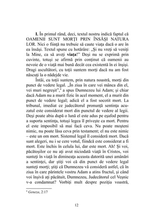 I. În primul rând, deci, textul nostru indică faptul că
OAMENII SUNT MORŢI PRIN ÎNSĂŞI NATURA
LOR. Nici o fiinţă nu trebuie să caute viaţa dacă o are în
ea însăşi. Textul spune cu hotărâre: „Şi nu vreţi să veniţi
la Mine, ca să aveţi viaţa!” Deşi nu se exprimă prin
cuvinte, totuşi se afirmă prin conţinut că oamenii au
nevoie de o viaţă mai bună decât cea existentă în ei înşişi.
Dragi ascultători, cu toţii suntem morţi dacă nu am fost
născuţi la o nădejde vie.
Întâi, cu toţii suntem, prin natura noastră, morţi din
punct de vedere legal. „În ziua în care vei mânca din el,
vei muri negreşit”,4
a spus Dumnezeu lui Adam; şi chiar
dacă Adam nu a murit fizic în acel moment, el a murit din
punct de vedere legal; adică el a fost socotit mort. La
tribunal, imediat ce judecătorul pronunţă sentinţa acu-
zatul este considerat mort din punctul de vedere al legii.
Deşi poate abia după o lună el este adus pe eşafod pentru
a suporta sentinţa, totuşi legea îl priveşte ca mort. Pentru
el este imposibil să mai facă ceva. Nu poate moşteni
nimic, nu poate lăsa ceva prin testament; el nu este nimic
– este un om mort. Sistemul legal îl consideră mort. Dacă
sunt alegeri, nu i se cere votul, fiindcă este considerat a fi
mort. Este închis în celula lui, dar este mort. Ah! Şi voi,
păcătoşilor ce nu aţi avut niciodată viaţă în Cristos, voi
sunteţi în viaţă în dimineaţa aceasta datorită unei amânări
a sentinţei, dar ştiţi voi că din punct de vedere legal
sunteţi morţi; ştiţi că Dumnezeu vă consideră astfel, că în
ziua în care părintele vostru Adam a atins fructul, şi când
voi înşivă aţi păcătuit, Dumnezeu, Judecătorul cel Veşnic
v-a condamnat? Vorbiţi mult despre poziţia voastră,
4
Geneza, 2:17
12
 
