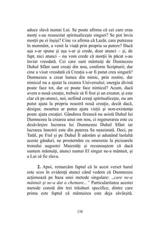 aduce slavă numai Lui. Se poate afirma că cei care erau
morţi s-au resuscitat spiritualiceşte singuri? Se pot învia
morţii pe ei înşişi? Cine va afirma că Lazăr, care putrezea
în mormânt, a venit la viaţă prin propria sa putere? Dacă
aşa s-ar spune şi aşa s-ar şi crede, doar atunci – şi, de
fapt, nici atunci – nu vom crede că morţii în păcat s-au
înviat vreodată. Cei care sunt mântuiţi de Dumnezeu
Duhul Sfânt sunt creaţi din nou, conform Scripturii; dar
cine a visat vreodată că Creaţia s-ar fi putut crea singură?
Dumnezeu a creat lumea din nimic, prin rostire, dar
nimicul nu a ajutat la crearea Universului; energia divină
poate face tot, dar ce poate face nimicul? Acum, dacă
avem o nouă creaţie, trebuie să fi fost şi un creator, şi este
clar că pe-atunci, noi, nefiind creaţi spiritualiceşte, nu am
putut ajuta la propria noastră nouă creaţie, decât dacă,
desigur, moartea ar putea ajuta vieţii şi non-existenţa
poate ajuta creaţiei. Gândirea firească nu asistă Duhul lui
Dumnezeu la crearea unui om nou, ci regenerarea este cu
desăvârşire lucrarea lui Dumnezeu Duhul Sfânt iar
lucrarea înnoirii este din puterea Sa neasistată. Deci, pe
Tatăl, pe Fiul şi pe Duhul Îl adorăm şi adunând laolaltă
aceste gânduri, ne prosternăm cu smerenie la picioarele
tronului augustei Maiestăţi şi recunoaştem că dacă
suntem mântuiţi, atunci numai El singur ne-a mântuit, şi
a Lui să fie slava.
2. Apoi, remarcăm faptul că în acest verset harul
este scos în evidenţă atunci când vedem că Dumnezeu
acţionează pe baza unei metode singulare: „care ne-a
mântuit şi ne-a dat o chemare...” Particularitatea acestei
metode constă din trei trăsături specifice, dintre care
prima este faptul că mântuirea este deja săvârşită.
138
 