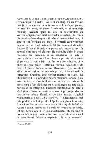 Apostolul foloseşte timpul trecut şi spune „ne-a mântuit”.
Credincioşii în Cristos Isus sunt mântuiţi. Ei nu trebuie
priviţi ca oameni care sunt într-o stare de nădejde şi care,
în cele din urmă, ar putea fi mântuiţi, ci ei sunt deja
mântuiţi. Această spusă nu este în conformitate cu
vorbele obişnuite ale mărturisitorilor de astăzi, căci mulţi
dintre ei vorbesc despre a fi mântuit atunci când mor, ci
este în conformitate cu uzajul Scripturii care vorbeşte
despre noi ca fiind mântuiţi. Să fie cunoscut de către
fiecare bărbat şi femeie din persoanele prezente aici în
această dimineaţă că ele sunt fie mântuite chiar în acest
moment, fie pierdute, şi că mântuirea nu este o
binecuvântare de care vă veţi bucura pe patul de moarte
şi pe care o veţi cânta sus, într-o stare viitoare, ci o
chestiune care poate fi obţinută, primită, făgăduită şi de
care vă puteţi bucura acum. Dumnezeu Şi-a mântuit
sfinţii: observaţi, nu i-a mântuit parţial, ci i-a mântuit în
întregime. Creştinul este perfect mântuit în planul lui
Dumnezeu; El l-a orânduit pentru mântuire, iar acel plan
este desăvârşit. Creştinul este mântuit şi cu privire la
preţul care a fost plătit pentru el, căci acesta nu este plătit
parţial, ci în întregime. Lucrarea substitutivă pe care a
săvârşit-o Cristos nu este o anumită proporţie dintr-o
lucrare ce trebuie făcută, ci pe când murea, strigătul
Mântuitorului a fost: „S-a isprăvit!”111
Credinciosul mai
este perfect mântuit şi întru Căpetenia legământului său,
fiindcă după cum eram totalmente pierduţi de îndată ce
Adam a căzut, înainte să fi comis noi vreun păcat faptic,
tot aşa, fiecare om în Cristos a fost mântuit atunci când al
doilea Adam şi-a terminat lucrarea, şi acesta este sensul
în care Pavel foloseşte expresia „El ne-a mântuit”.
111
Ioan, 19:30
139
 