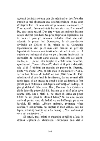 Această desăvârşire este una din trăsăturile specifice, dar
trebuie să mai observăm una: sesizaţi ordinea lor, nu doar
săvârşirea lor: „El ne-a mântuit şi ne-a dat o chemare...”
Cum adică?... Ne-a mântuit înainte de a ne fi chemat?
Da, aşa spune textul. Dar este vreun om mântuit înainte
de a fi chemat prin har? Nu prin propria sa experienţă, nu
în ceea ce priveşte lucrarea Duhului Sfânt, dar este
mântuit în planul lui Dumnezeu, în răscumpărarea
săvârşită de Cristos şi în relaţia sa cu Căpetenia
legământului său; şi el mai este mântuit în privinţa
faptului că lucrarea mântuirii sale este efectuată, iar el
trebuie s-o primească doar ca pe o lucrare încheiată. În
vremurile de demult când existau închisori ale dator-
nicilor, ai fi putut intra liniştit în celula unui datornic,
spunându-i „Te-am eliberat!”, dacă ai fi plătit datoriile
sale şi ai fi obţinut un mandat de punere în libertate.
Poate vei spune: „Păi, el este încă în închisoare”. Aşa e,
dar tu l-ai eliberat de îndată ce i-ai plătit datoriile. Este
adevărat că el este încă în închisoare, dar nu se mai află
acolo legal, şi de îndată ce omul a aflat că datoria a fost
plătită şi că chitanţa a fost depusă autorităţilor în drept, el
şi-a şi dobândit libertatea. Deci, Domnul Isus Cristos a
plătit datoriile poporului Său înainte ca ei să fi ştiut ceva
despre asta. Nu a plătit El pe cruce în urmă cu peste
1.800 de ani până la ultimul bănuţ? Şi nu este acesta
motivul pentru care de îndată ce ne întâlneşte pe calea
harului, El strigă: „Te-am mântuit, primeşte viaţa
veşnică”? Prin urmare, noi suntem în mod virtual, deşi nu
faptic, mântuiţi înainte de a fi chemaţi. „Ne-a mântuit şi
ne-a dat o chemare...”
Şi totuşi, mai există o trăsătură specifică aflată în
strânsă legătură cu chemarea. Dumnezeu ne-a dat o
140
 
