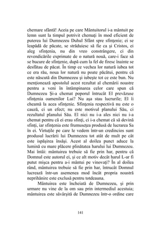 chemare sfântă! Aceia pe care Mântuitorul i-a mântuit pe
lemn sunt la timpul potrivit chemaţi în mod eficient de
puterea lui Dumnezeu Duhul Sfânt spre sfinţenie; ei se
leapădă de păcate, se străduiesc să fie ca şi Cristos, ei
aleg sfinţenia, nu din vreo constrângere, ci din
revendicările exprimate de o natură nouă, care-i face să
se bucure de sfinţenie, după cum la fel de firesc înainte se
desfătau de păcat. În timp ce vechea lor natură iubea tot
ce era rău, noua lor natură nu poate păcătui, pentru că
este născută din Dumnezeu şi iubeşte tot ce este bun. Nu
menţionează apostolul acest rezultat al chemării noastre
pentru a veni în întâmpinarea celor care spun că
Dumnezeu Şi-a chemat poporul întrucât El prevăzuse
sfinţenia oamenilor Lui? Nu aşa stau lucrurile; El îi
cheamă la acea sfinţenie. Sfinţenia respectivă nu este o
cauză, ci un efect; nu este motivul planului Său, ci
rezultatul planului Său. El nici nu i-a ales nici nu i-a
chemat pentru că ei erau sfinţi, ci i-a chemat că să devină
sfinţi, iar sfinţenia este frumuseţea produsă de lucrarea Sa
în ei. Virtuţile pe care le vedem într-un credincios sunt
produsul lucrării lui Dumnezeu tot atât de mult pe cât
este ispăşirea însăşi. Acest al doilea punct aduce la
lumină cu mare plăcere plinătatea harului lui Dumnezeu.
Mai întâi: mântuirea trebuie să fie prin har, pentru că
Domnul este autorul ei, şi ce alt motiv decât harul L-ar fi
putut mişca pentru a-i mântui pe vinovaţi? În al doilea
rând, mântuirea trebuie să fie prin har, întrucât Domnul
lucrează într-un asemenea mod încât propria noastră
neprihănire este exclusă pentru totdeauna.
Mântuirea este încheiată de Dumnezeu, şi prin
urmare nu vine de la om sau prin intermediul acestuia;
mântuirea este săvârşită de Dumnezeu într-o ordine care
141
 