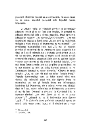 plasează sfinţenia noastră ca o consecinţă, nu ca o cauză
şi, ca atare, meritul personal este lepădat pentru
totdeauna.
3. Atunci când un vorbitor doreşte să accentueze
adevărul rostit şi să se facă clar înţeles, în general va
adăuga afirmaţiei sale o formă negativă. Deci apostolul
adaugă un negativ: „nu pentru faptele noastre.” Cea mai
răspândită predică a lumii este: „Fă cât poţi de mult bine,
trăieşte o viaţă morală şi Dumnezeu te va mântui.” Dar
predicarea evanghelică sună aşa: „Tu eşti un păcătos
pierdut, şi nu meriţi de la Dumnezeu decât dizgraţia Sa;
dacă ar fi să fi mântuit, nu s-ar putea decât printr-un act
de har suveran. Dumnezeu ar trebui să-ţi întindă nesilit
sceptrul de argint al dragostei Sale, căci tu eşti un ticălos
vinovat care merită să fie trimis în fundul iadului. Cele
mai bune fapte ale tale sunt atât de pline de păcat încât nu
te pot mântui cu nici un chip; harului benevol al lui
Dumnezeu datorezi tu toate lucrurile.” Cineva ar putea
întreba: „Ah, nu sunt de nici un folos faptele bune?“
Faptele dumnezeieşti sunt de folos atunci când sunt
dovezi ale mântuirii unui om, dar faptele bune nu
mântuiesc un om şi faptele bune nu influenţează
hotărârea lui Dumnezeu de a mântui vreun om, fiindcă
dacă ar fi aşa, atunci mântuirea ar fi chestiune de datorie
şi nu de har. Domnul a declarat în Cuvântul Său în
repetate rânduri: „Nu prin fapte, ca să nu se laude
nimeni”;112
„nimeni nu va fi îndreptăţit prin faptele
Legii”.113
În Epistola către galateni, apostolul spune cu
multă tărie exact acest lucru: el îl declară cu o voce
112
Efeseni, 2:9
113
Galateni, 2:16
142
 
