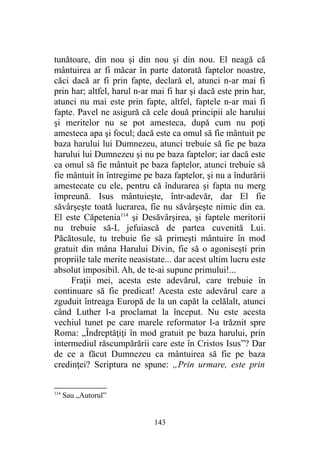 tunătoare, din nou şi din nou şi din nou. El neagă că
mântuirea ar fi măcar în parte datorată faptelor noastre,
căci dacă ar fi prin fapte, declară el, atunci n-ar mai fi
prin har; altfel, harul n-ar mai fi har şi dacă este prin har,
atunci nu mai este prin fapte, altfel, faptele n-ar mai fi
fapte. Pavel ne asigură că cele două principii ale harului
şi meritelor nu se pot amesteca, după cum nu poţi
amesteca apa şi focul; dacă este ca omul să fie mântuit pe
baza harului lui Dumnezeu, atunci trebuie să fie pe baza
harului lui Dumnezeu şi nu pe baza faptelor; iar dacă este
ca omul să fie mântuit pe baza faptelor, atunci trebuie să
fie mântuit în întregime pe baza faptelor, şi nu a îndurării
amestecate cu ele, pentru că îndurarea şi fapta nu merg
împreună. Isus mântuieşte, într-adevăr, dar El fie
săvârşeşte toată lucrarea, fie nu săvârşeşte nimic din ea.
El este Căpetenia114
şi Desăvârşirea, şi faptele meritorii
nu trebuie să-L jefuiască de partea cuvenită Lui.
Păcătosule, tu trebuie fie să primeşti mântuire în mod
gratuit din mâna Harului Divin, fie să o agoniseşti prin
propriile tale merite neasistate... dar acest ultim lucru este
absolut imposibil. Ah, de te-ai supune primului!...
Fraţii mei, acesta este adevărul, care trebuie în
continuare să fie predicat! Acesta este adevărul care a
zguduit întreaga Europă de la un capăt la celălalt, atunci
când Luther l-a proclamat la început. Nu este acesta
vechiul tunet pe care marele reformator l-a trăznit spre
Roma: „Îndreptăţiţi în mod gratuit pe baza harului, prin
intermediul răscumpărării care este în Cristos Isus”? Dar
de ce a făcut Dumnezeu ca mântuirea să fie pe baza
credinţei? Scriptura ne spune: „Prin urmare, este prin
114
Sau „Autorul”
143
 