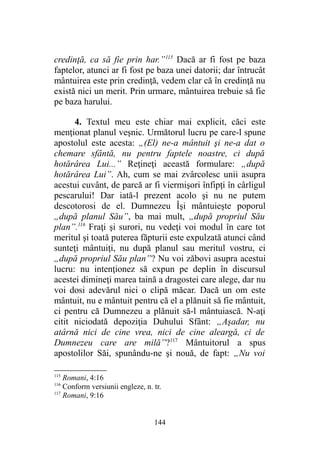 credinţă, ca să fie prin har.”115
Dacă ar fi fost pe baza
faptelor, atunci ar fi fost pe baza unei datorii; dar întrucât
mântuirea este prin credinţă, vedem clar că în credinţă nu
există nici un merit. Prin urmare, mântuirea trebuie să fie
pe baza harului.
4. Textul meu este chiar mai explicit, căci este
menţionat planul veşnic. Următorul lucru pe care-l spune
apostolul este acesta: „(El) ne-a mântuit şi ne-a dat o
chemare sfântă, nu pentru faptele noastre, ci după
hotărârea Lui...” Reţineţi această formulare: „după
hotărârea Lui”. Ah, cum se mai zvârcolesc unii asupra
acestui cuvânt, de parcă ar fi viermişori înfipţi în cârligul
pescarului! Dar iată-l prezent acolo şi nu ne putem
descotorosi de el. Dumnezeu Îşi mântuieşte poporul
„după planul Său”, ba mai mult, „după propriul Său
plan”.116
Fraţi şi surori, nu vedeţi voi modul în care tot
meritul şi toată puterea făpturii este expulzată atunci când
sunteţi mântuiţi, nu după planul sau meritul vostru, ci
„după propriul Său plan”? Nu voi zăbovi asupra acestui
lucru: nu intenţionez să expun pe deplin în discursul
acestei dimineţi marea taină a dragostei care alege, dar nu
voi dosi adevărul nici o clipă măcar. Dacă un om este
mântuit, nu e mântuit pentru că el a plănuit să fie mântuit,
ci pentru că Dumnezeu a plănuit să-l mântuiască. N-aţi
citit niciodată depoziţia Duhului Sfânt: „Aşadar, nu
atârnă nici de cine vrea, nici de cine aleargă, ci de
Dumnezeu care are milă”?117
Mântuitorul a spus
apostolilor Săi, spunându-ne şi nouă, de fapt: „Nu voi
115
Romani, 4:16
116
Conform versiunii engleze, n. tr.
117
Romani, 9:16
144
 