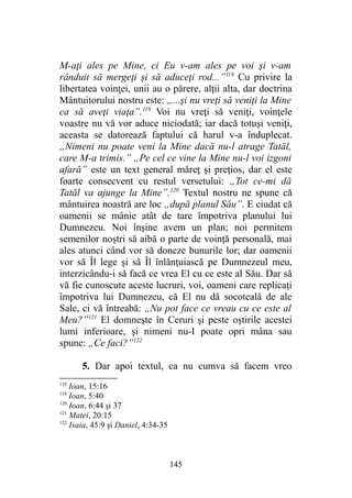 M-aţi ales pe Mine, ci Eu v-am ales pe voi şi v-am
rânduit să mergeţi şi să aduceţi rod...”118
Cu privire la
libertatea voinţei, unii au o părere, alţii alta, dar doctrina
Mântuitorului nostru este: „...şi nu vreţi să veniţi la Mine
ca să aveţi viaţa”.119
Voi nu vreţi să veniţi, voinţele
voastre nu vă vor aduce niciodată; iar dacă totuşi veniţi,
aceasta se datorează faptului că harul v-a înduplecat.
„Nimeni nu poate veni la Mine dacă nu-l atrage Tatăl,
care M-a trimis.” „Pe cel ce vine la Mine nu-l voi izgoni
afară” este un text general măreţ şi preţios, dar el este
foarte consecvent cu restul versetului: „Tot ce-mi dă
Tatăl va ajunge la Mine”.120
Textul nostru ne spune că
mântuirea noastră are loc „după planul Său”. E ciudat că
oamenii se mânie atât de tare împotriva planului lui
Dumnezeu. Noi înşine avem un plan; noi permitem
semenilor noştri să aibă o parte de voinţă personală, mai
ales atunci când vor să doneze bunurile lor; dar oamenii
vor să Îl lege şi să Îl înlănţuiască pe Dumnezeul meu,
interzicându-i să facă ce vrea El cu ce este al Său. Dar să
vă fie cunoscute aceste lucruri, voi, oameni care replicaţi
împotriva lui Dumnezeu, că El nu dă socoteală de ale
Sale, ci vă întreabă: „Nu pot face ce vreau cu ce este al
Meu?”121
El domneşte în Ceruri şi peste oştirile acestei
lumi inferioare, şi nimeni nu-I poate opri mâna sau
spune: „Ce faci?”122
5. Dar apoi textul, ca nu cumva să facem vreo
118
Ioan, 15:16
119
Ioan, 5:40
120
Ioan, 6:44 şi 37
121
Matei, 20:15
122
Isaia, 45:9 şi Daniel, 4:34-35
145
 