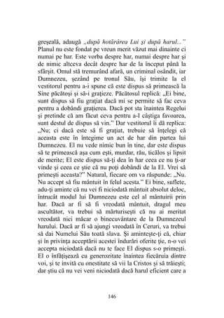 greşeală, adaugă „după hotărârea Lui şi după harul...”
Planul nu este fondat pe vreun merit văzut mai dinainte ci
numai pe har. Este vorba despre har, numai despre har şi
de nimic altceva decât despre har de la început până la
sfârşit. Omul stă tremurând afară, un criminal osândit, iar
Dumnezeu, şezând pe tronul Său, îşi trimite la el
vestitorul pentru a-i spune că este dispus să primească la
Sine păcătoşi şi să-i graţieze. Păcătosul replică: „Ei bine,
sunt dispus să fiu graţiat dacă mi se permite să fac ceva
pentru a dobândi graţierea. Dacă pot sta înaintea Regelui
şi pretinde că am făcut ceva pentru a-I câştiga favoarea,
sunt destul de dispus să vin.” Dar vestitorul îi dă replica:
„Nu; ci dacă este să fi graţiat, trebuie să înţelegi că
aceasta este în întegime un act de har din partea lui
Dumnezeu. El nu vede nimic bun în tine, dar este dispus
să te primească aşa cum eşti, murdar, rău, ticălos şi lipsit
de merite; El este dispus să-ţi dea în har ceea ce nu ţi-ar
vinde şi ceea ce ştie că nu poţi dobândi de la El. Vrei să
primeşti aceasta?” Natural, fiecare om va răspunde: „Nu.
Nu accept să fiu mântuit în felul acesta.” Ei bine, suflete,
adu-ţi aminte că nu vei fi niciodată mântuit absolut deloc,
întrucât modul lui Dumnezeu este cel al mântuirii prin
har. Dacă ar fi să fi vreodată mântuit, dragul meu
ascultător, va trebui să mărturiseşti că nu ai meritat
vreodată nici măcar o binecuvântare de la Dumnezeul
harului. Dacă ar fi să ajungi vreodată în Ceruri, va trebui
să dai Numelui Său toată slava. Şi aminteşte-ţi că, chiar
şi în privinţa acceptării acestei îndurări oferite ţie, n-o vei
accepta niciodată dacă nu te face El dispus s-o primeşti.
El o înfăţişează cu generozitate înaintea fiecăruia dintre
voi, şi te invită cu onestitate să vii la Cristos şi să trăieşti;
dar ştiu că nu vei veni niciodată dacă harul eficient care a
146
 