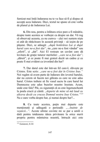 furnizat mai întâi îndurarea nu te va face să fi şi dispus să
accepţi acea îndurare. Deci, textul ne spune că este vorba
de planul şi de îndurarea Lui.
6. Din nou, pentru a înlătura orice pare a fi mândrie,
despre toate acestea se vorbeşte ca despre un dar. Vă rog
să observaţi aceasta, ca nu cumva – căci noi suntem nişte
oi atât de rătăcitoare în această privinţă – să ieşim de pe
păşune. Deci, se adaugă: „după hotărârea Lui şi după
harul care ne-a fost dat“, nu „care ne-a fost vândut” sau
„oferit”, ci „dat”. Aici El rosteşte un cuvânt care dă
lovitura de graţie tuturor meritelor: „care ne-a fost dat”;
„dăruit”, şi ce poate fi mai gratuit decât un cadou şi ce
poate fi mai evident ca izvorând din har?
7. Dar darul este dat într-un fel care-L slăveşte pe
Cristos. Este scris: „care ne-a fost dat în Cristos Isus.”
Noi rugăm să avem parte de îndurare din izvorul harului,
dar nu cerem să facem noi găleata cu care ne este adus
harul. Cristos trebuie să fie vasul sacru în care harul lui
Dumnezeu este adus buzelor noastre însetate. Acum,
unde este fala? Păi, cu siguranţă că ea este îngenuncheată
la poala crucii şi cântă: „departe de mine să mă laud cu
altceva decât cu crucea Domnul nostru Isus Cristos.”123
Nu e oare vorba despre har, şi numai despre har?...
8. Cu toate acestea, puţin mai departe este
menţionată şi adăugată o perioadă: „...înainte de
veşnicii...”. Aceste ultime cuvinte mi se par a umili o
dată pentru totdeauna ideea privitoare la orice merit
propriu pentru mântuirea noastră, întrucât aici este
123
Galateni, 6:14
147
 