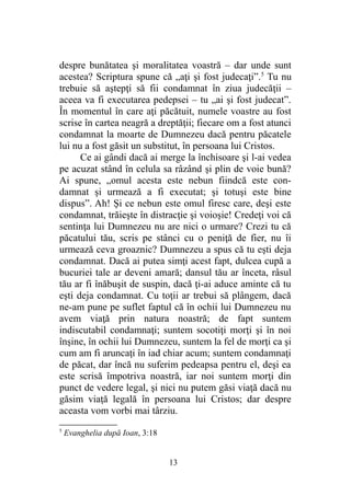 despre bunătatea şi moralitatea voastră – dar unde sunt
acestea? Scriptura spune că „aţi şi fost judecaţi”.5
Tu nu
trebuie să aştepţi să fii condamnat în ziua judecăţii –
aceea va fi executarea pedepsei – tu „ai şi fost judecat”.
În momentul în care aţi păcătuit, numele voastre au fost
scrise în cartea neagră a dreptăţii; fiecare om a fost atunci
condamnat la moarte de Dumnezeu dacă pentru păcatele
lui nu a fost găsit un substitut, în persoana lui Cristos.
Ce ai gândi dacă ai merge la închisoare şi l-ai vedea
pe acuzat stând în celula sa râzând şi plin de voie bună?
Ai spune, „omul acesta este nebun fiindcă este con-
damnat şi urmează a fi executat; şi totuşi este bine
dispus”. Ah! Şi ce nebun este omul firesc care, deşi este
condamnat, trăieşte în distracţie şi voioşie! Credeţi voi că
sentinţa lui Dumnezeu nu are nici o urmare? Crezi tu că
păcatului tău, scris pe stânci cu o peniţă de fier, nu îi
urmează ceva groaznic? Dumnezeu a spus că tu eşti deja
condamnat. Dacă ai putea simţi acest fapt, dulcea cupă a
bucuriei tale ar deveni amară; dansul tău ar înceta, râsul
tău ar fi înăbuşit de suspin, dacă ţi-ai aduce aminte că tu
eşti deja condamnat. Cu toţii ar trebui să plângem, dacă
ne-am pune pe suflet faptul că în ochii lui Dumnezeu nu
avem viaţă prin natura noastră; de fapt suntem
indiscutabil condamnaţi; suntem socotiţi morţi şi în noi
înşine, în ochii lui Dumnezeu, suntem la fel de morţi ca şi
cum am fi aruncaţi în iad chiar acum; suntem condamnaţi
de păcat, dar încă nu suferim pedeapsa pentru el, deşi ea
este scrisă împotriva noastră, iar noi suntem morţi din
punct de vedere legal, şi nici nu putem găsi viaţă dacă nu
găsim viaţă legală în persoana lui Cristos; dar despre
aceasta vom vorbi mai târziu.
5
Evanghelia după Ioan, 3:18
13
 