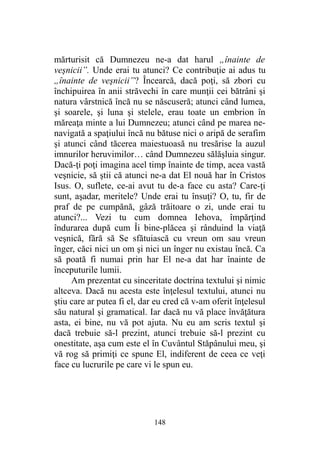 mărturisit că Dumnezeu ne-a dat harul „înainte de
veşnicii”. Unde erai tu atunci? Ce contribuţie ai adus tu
„înainte de veşnicii”? Încearcă, dacă poţi, să zbori cu
închipuirea în anii străvechi în care munţii cei bătrâni şi
natura vârstnică încă nu se născuseră; atunci când lumea,
şi soarele, şi luna şi stelele, erau toate un embrion în
măreaţa minte a lui Dumnezeu; atunci când pe marea ne-
navigată a spaţiului încă nu bătuse nici o aripă de serafim
şi atunci când tăcerea maiestuoasă nu tresărise la auzul
imnurilor heruvimilor… când Dumnezeu sălăşluia singur.
Dacă-ţi poţi imagina acel timp înainte de timp, acea vastă
veşnicie, să ştii că atunci ne-a dat El nouă har în Cristos
Isus. O, suflete, ce-ai avut tu de-a face cu asta? Care-ţi
sunt, aşadar, meritele? Unde erai tu însuţi? O, tu, fir de
praf de pe cumpănă, gâză trăitoare o zi, unde erai tu
atunci?... Vezi tu cum domnea Iehova, împărţind
îndurarea după cum Îi bine-plăcea şi rânduind la viaţă
veşnică, fără să Se sfătuiască cu vreun om sau vreun
înger, căci nici un om şi nici un înger nu existau încă. Ca
să poată fi numai prin har El ne-a dat har înainte de
începuturile lumii.
Am prezentat cu sinceritate doctrina textului şi nimic
altceva. Dacă nu acesta este înţelesul textului, atunci nu
ştiu care ar putea fi el, dar eu cred că v-am oferit înţelesul
său natural şi gramatical. Iar dacă nu vă place învăţătura
asta, ei bine, nu vă pot ajuta. Nu eu am scris textul şi
dacă trebuie să-l prezint, atunci trebuie să-l prezint cu
onestitate, aşa cum este el în Cuvântul Stăpânului meu, şi
vă rog să primiţi ce spune El, indiferent de ceea ce veţi
face cu lucrurile pe care vi le spun eu.
148
 