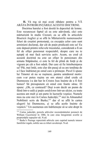 II. Vă rog să mai aveţi răbdare pentru a VĂ
ARĂTA ÎNTREBUINŢĂRILE ACESTEI DOCTRINE.
Doctrina harului a fost dosită în depozitul de lemne.
Este recunoscut faptul că ea este adevărată, căci este
mărturisită în multe Crezuri; ea se află în articolele
Bisericii Angliei şi se află în Mărturisirile numeroaselor
feluri de creştini protestanţi, cu excepţia celor care sunt
arminieni declaraţi, dar cât de puţin predicată este ea! Ea
este depusă printre relicvele trecutului, considerată a fi un
fel de ofiţer pensionat respectabil, despre care nu te
aştepţi să mai facă serviciu activ. Acum, eu cred că
această doctrină nu este un ofiţer în pensionare din
armata Stăpânului, ci este la fel de plină de forţă şi de
vigoare pe cât a fost odată. Dar care să fie întrebuinţarea
sa? Păi, mai întâi, este clar din pasaj că ea are tendinţa de
a-l face îndrăzneţ pe omul care o primeşte. Pavel îi spune
lui Timotei să nu se ruşineze, pentru următorul motiv:
cum s-ar putea ruşina un om atunci când crede că
Dumnezeu i-a dat har în Cristos Isus înainte de a fi fost
lumea? Să presupunem că omul este foarte sărac. El
spune: „Oh, ce contează? Deşi n-am decât un pumn de
făină într-o oală şi puţin untdelemn într-un ulcior, cu toate
acestea am mult şi am parte în lucrurile veşnice. Numele
meu nu este nici în Cartea Judecăţii,124
nici în Almanahul
Nobilimii scris de Burke;125
dar el se află în cartea
alegerii lui Dumnezeu, şi se afla acolo înainte de
veşnicii.” Un asemenea om îndrăzneşte să se uite drept în
124
Cartea judecăţii, porecla arhivelor recensământului poruncit de
William Cuceritorul în 1086, în care erau înregistrate averile şi
proprietăţile supuşilor săi. N.ed.
125
Burke’s Peerage reprezintă arhivele care cuprind numele tuturor
familiilor regale, nobile sau cu titluri cavalereşti. N.ed.
149
 