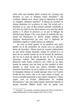 ochii celui mai mândru dintre semenii săi. Aceasta este
doctrina cu care se hrăneau vitejii Ironsides126
din
vechime, bărbaţi care, atunci când se năpusteau în luptă
cu strigătul „Domnul oştirilor!” îi făceau pe cavaleri să
zboare dinaintea lor ca pleava în vânt. Nu există nici o
doctrină ca ea, care să dea omului coloană vertebrală şi
să-l facă să simtă că este făcut pentru ceva mai bun decât
pentru a fi călcat în picioare ca un pai în bălegar de
călcâiul unui despot. Cine vrea, poate să strâmbe din nas,
alesul lui Dumnezeu îşi derivă rangul nobiliar din
alegerea dumnezeiască pe care nici o diplomă de
înnobilare regală n-o poate întrece ca strălucire.
Aş vrea ca harul gratuit să fie predicat mai mult,
pentru că el dă oamenilor de crezut ceva cu adevărat
demn de încredere. Marea masă de creştini mărturisitori
nu ştie nimic despre doctrine; religia lor constă în a se
duce de un anumit număr de ori la locaşul de închinare,
dar lor nu le pasă de adevăr de nici un fel. În această
chestiune vorbesc fără prejudecăţi; dar în decursul
păstoririi mele foarte extensive am vorbit cu un mare
număr de oameni care ani buni au fost membri ai altor
adunări şi când le-am pus câteva întrebări despre
chestiuni doctrinare, nu mi s-a părut că erau eronaţi, erau
în întregime dispuşi să creadă aproape orice i-ar fi putut
învăţa un om serios, dar ei nu ştiau nimic ei înşişi, nu
aveau concepţii personale şi nici opinii categorice. Copiii
noştri, care au învăţat „Mărturisirea de credinţă
Westminster,” ştiu mai multe despre doctrinele harului şi
despre doctrina Bibliei decât sute de adulţi care
126
„Ironsides” este numele cavaleriei formate de Oliver Cromwell în
timpul Războiului Civil din Anglia (1642-1651). N.ed.
150
 