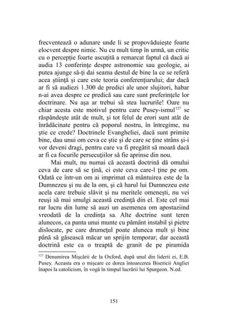 frecventează o adunare unde li se propovăduieşte foarte
elocvent despre nimic. Nu cu mult timp în urmă, un critic
cu o percepţie foarte ascuţită a remarcat faptul că dacă ai
audia 13 conferinţe despre astronomie sau geologie, ai
putea ajunge să-ţi dai seama destul de bine la ce se referă
acea ştiinţă şi care este teoria conferenţiarului; dar dacă
ar fi să audiezi 1.300 de predici ale unor slujitori, habar
n-ai avea despre ce predică sau care sunt preferinţele lor
doctrinare. Nu aşa ar trebui să stea lucrurile! Oare nu
chiar acesta este motivul pentru care Pusey-ismul127
se
răspândeşte atât de mult, şi tot felul de erori sunt atât de
înrădăcinate pentru că poporul nostru, în întregime, nu
ştie ce crede? Doctrinele Evangheliei, dacă sunt primite
bine, dau unui om ceva ce ştie şi de care se ţine strâns şi-i
vor deveni dragi, pentru care va fi pregătit să moară dacă
ar fi ca focurile persecuţiilor să fie aprinse din nou.
Mai mult, nu numai că această doctrină dă omului
ceva de care să se ţină, ci este ceva care-l ţine pe om.
Odată ce într-un om ai imprimat că mântuirea este de la
Dumnezeu şi nu de la om, şi că harul lui Dumnezeu este
acela care trebuie slăvit şi nu meritele omeneşti, nu vei
reuşi să mai smulgi această credinţă din el. Este cel mai
rar lucru din lume să auzi un asemenea om apostaziind
vreodată de la credinţa sa. Alte doctrine sunt teren
alunecos, ca panta unui munte cu pământ instabil şi pietre
dislocate, pe care drumeţul poate aluneca mult şi bine
până să găsească măcar un sprijin temporar; dar această
doctrină este ca o treaptă de granit de pe piramida
127
Denumirea Mişcării de la Oxford, după unul din liderii ei, E.B.
Pusey. Aceasta era o mişcare ce dorea întoarcerea Bisericii Angliei
înapoi la catolicism, în vogă în timpul lucrării lui Spurgeon. N.ed.
151
 