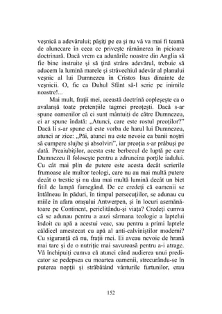 veşnică a adevărului; păşiţi pe ea şi nu vă va mai fi teamă
de alunecare în ceea ce priveşte rămânerea în picioare
doctrinară. Dacă vrem ca adunările noastre din Anglia să
fie bine instruite şi să ţină strâns adevărul, trebuie să
aducem la lumină marele şi străvechiul adevăr al planului
veşnic al lui Dumnezeu în Cristos Isus dinainte de
veşnicii. O, fie ca Duhul Sfânt să-l scrie pe inimile
noastre!...
Mai mult, fraţii mei, această doctrină copleşeşte ca o
avalanşă toate pretenţiile tagmei preoţeşti. Dacă s-ar
spune oamenilor că ei sunt mântuiţi de către Dumnezeu,
ei ar spune îndată: „Atunci, care este rostul preoţilor?”
Dacă li s-ar spune că este vorba de harul lui Dumnezeu,
atunci ar zice: „Păi, atunci nu este nevoie ca banii noştri
să cumpere slujbe şi absolviri”, iar preoţia s-ar prăbuşi pe
dată. Preaiubiţilor, acesta este berbecul de luptă pe care
Dumnezeu îl foloseşte pentru a zdruncina porţile iadului.
Cu cât mai plin de putere este acesta decât scrierile
frumoase ale multor teologi, care nu au mai multă putere
decât o trestie şi nu dau mai multă lumină decât un biet
fitil de lampă fumegând. De ce credeţi că oamenii se
întâlneau în păduri, în timpul persecuţiilor, se adunau cu
miile în afara oraşului Antwerpen, şi în locuri asemănă-
toare pe Continent, periclitându-şi viaţa? Credeţi cumva
că se adunau pentru a auzi sărmana teologie a laptelui
îndoit cu apă a acestui veac, sau pentru a primi laptele
căldicel amestecat cu apă al anti-calviniştilor moderni?
Cu siguranţă că nu, fraţii mei. Ei aveau nevoie de hrană
mai tare şi de o nutriţie mai savuroasă pentru a-i atrage.
Vă închipuiţi cumva că atunci când audierea unui predi-
cator se pedepsea cu moartea oamenii, strecurându-se în
puterea nopţii şi străbătând vânturile furtunilor, erau
152
 