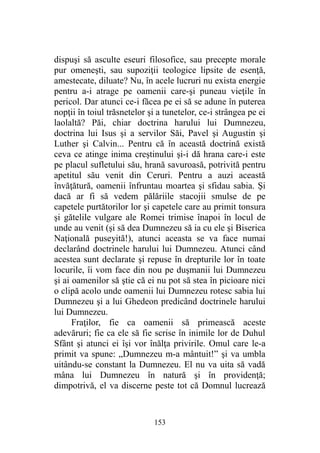 dispuşi să asculte eseuri filosofice, sau precepte morale
pur omeneşti, sau supoziţii teologice lipsite de esenţă,
amestecate, diluate? Nu, în acele lucruri nu exista energie
pentru a-i atrage pe oamenii care-şi puneau vieţile în
pericol. Dar atunci ce-i făcea pe ei să se adune în puterea
nopţii în toiul trăsnetelor şi a tunetelor, ce-i strângea pe ei
laolaltă? Păi, chiar doctrina harului lui Dumnezeu,
doctrina lui Isus şi a servilor Săi, Pavel şi Augustin şi
Luther şi Calvin... Pentru că în această doctrină există
ceva ce atinge inima creştinului şi-i dă hrana care-i este
pe placul sufletului său, hrană savuroasă, potrivită pentru
apetitul său venit din Ceruri. Pentru a auzi această
învăţătură, oamenii înfruntau moartea şi sfidau sabia. Şi
dacă ar fi să vedem pălăriile stacojii smulse de pe
capetele purtătorilor lor şi capetele care au primit tonsura
şi gătelile vulgare ale Romei trimise înapoi în locul de
unde au venit (şi să dea Dumnezeu să ia cu ele şi Biserica
Naţională puseyită!), atunci aceasta se va face numai
declarând doctrinele harului lui Dumnezeu. Atunci când
acestea sunt declarate şi repuse în drepturile lor în toate
locurile, îi vom face din nou pe duşmanii lui Dumnezeu
şi ai oamenilor să ştie că ei nu pot să stea în picioare nici
o clipă acolo unde oamenii lui Dumnezeu rotesc sabia lui
Dumnezeu şi a lui Ghedeon predicând doctrinele harului
lui Dumnezeu.
Fraţilor, fie ca oamenii să primească aceste
adevăruri; fie ca ele să fie scrise în inimile lor de Duhul
Sfânt şi atunci ei îşi vor înălţa privirile. Omul care le-a
primit va spune: „Dumnezeu m-a mântuit!” şi va umbla
uitându-se constant la Dumnezeu. El nu va uita să vadă
mâna lui Dumnezeu în natură şi în providenţă;
dimpotrivă, el va discerne peste tot că Domnul lucrează
153
 
