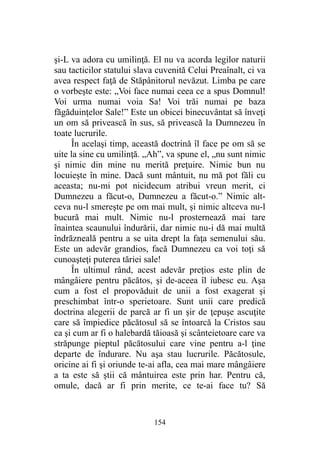 şi-L va adora cu umilinţă. El nu va acorda legilor naturii
sau tacticilor statului slava cuvenită Celui Preaînalt, ci va
avea respect faţă de Stăpânitorul nevăzut. Limba pe care
o vorbeşte este: „Voi face numai ceea ce a spus Domnul!
Voi urma numai voia Sa! Voi trăi numai pe baza
făgăduinţelor Sale!” Este un obicei binecuvântat să înveţi
un om să privească în sus, să privească la Dumnezeu în
toate lucrurile.
În acelaşi timp, această doctrină îl face pe om să se
uite la sine cu umilinţă. „Ah”, va spune el, „nu sunt nimic
şi nimic din mine nu merită preţuire. Nimic bun nu
locuieşte în mine. Dacă sunt mântuit, nu mă pot făli cu
aceasta; nu-mi pot nicidecum atribui vreun merit, ci
Dumnezeu a făcut-o, Dumnezeu a făcut-o.” Nimic alt-
ceva nu-l smereşte pe om mai mult, şi nimic altceva nu-l
bucură mai mult. Nimic nu-l prosternează mai tare
înaintea scaunului îndurării, dar nimic nu-i dă mai multă
îndrăzneală pentru a se uita drept la faţa semenului său.
Este un adevăr grandios, facă Dumnezeu ca voi toţi să
cunoaşteţi puterea tăriei sale!
În ultimul rând, acest adevăr preţios este plin de
mângâiere pentru păcătos, şi de-aceea îl iubesc eu. Aşa
cum a fost el propovăduit de unii a fost exagerat şi
preschimbat într-o sperietoare. Sunt unii care predică
doctrina alegerii de parcă ar fi un şir de ţepuşe ascuţite
care să împiedice păcătosul să se întoarcă la Cristos sau
ca şi cum ar fi o halebardă tăioasă şi scânteietoare care va
străpunge pieptul păcătosului care vine pentru a-l ţine
departe de îndurare. Nu aşa stau lucrurile. Păcătosule,
oricine ai fi şi oriunde te-ai afla, cea mai mare mângâiere
a ta este să ştii că mântuirea este prin har. Pentru că,
omule, dacă ar fi prin merite, ce te-ai face tu? Să
154
 