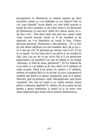 presupunem că Dumnezeu ar mântui oameni pe baza
meritelor: atunci ce s-ar întâmpla cu voi, beţivii? Dar cu
voi, care înjuraţi? Aceia dintre voi care trăiţi necurat şi
lipsiţi de orice castitate, şi ale căror inimi L-au blestemat
pe Dumnezeu, şi care nu-L iubiţi nici măcar acum, ce v-
aţi face voi?... Dar dacă totul este prin har, atunci toată
viaţa voastră trecută, oricât ar fi de murdară şi de
spurcată, nu v-ar împiedica să veniţi la Isus. Cristos
primeşte păcătoşi, Dumnezeu a ales păcătoşi... El i-a ales
pe unii dintre păcătoşii cei mai murdari, deci, de ce nu v-
ar fi ales pe voi? El primeşte pe oricine vine la El. El nu
te va izgoni. Au fost unii care L-au urât şi L-au insultat în
faţă, care i-au ars de vii pe servii Săi şi L-au persecutat
prigonindu-i pe membrii Lui, dar de îndată ce au strigat
„Doamne, ai milă de mine, păcătosul!”, El S-a îndurat de
ei pe dată, şi s-ar îndura şi de tine, dacă vei fi călăuzit să
cauţi aceasta. Dacă ţi-aş spune că, pentru a fi mântuit,
trebuie să trudeşti fără a ţi se da har, ai avea o perspectivă
sumbră; dar dacă ţi se spune: murdarule, poţi să fi spălat!
Mortule, poţi să primeşti viaţă! Zdrenţărosule, poţi primi
veşminte! Voi, toţi cei rataţi şi cu vieţile ruinate: puteţi
primi o mântuire deplină! O, suflete, fie să ai parte de har
pentru a apuca mântuirea, şi atunci tu şi cu mine vom
cânta împreună spre lauda slavei harului dumnezeiesc.
155
 