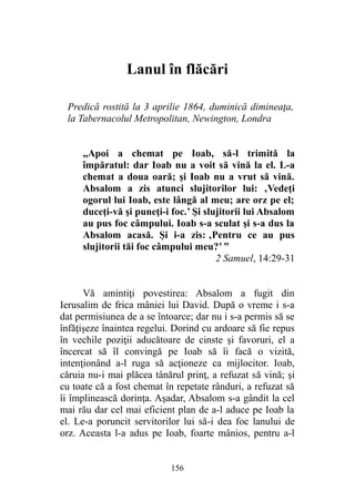 Lanul în flăcări
Predică rostită la 3 aprilie 1864, duminică dimineaţa,
la Tabernacolul Metropolitan, Newington, Londra
„Apoi a chemat pe Ioab, să-l trimită la
împăratul: dar Ioab nu a voit să vină la el. L-a
chemat a doua oară; şi Ioab nu a vrut să vină.
Absalom a zis atunci slujitorilor lui: ‚Vedeţi
ogorul lui Ioab, este lângă al meu; are orz pe el;
duceţi-vă şi puneţi-i foc.’ Şi slujitorii lui Absalom
au pus foc câmpului. Ioab s-a sculat şi s-a dus la
Absalom acasă. Şi i-a zis: ‚Pentru ce au pus
slujitorii tăi foc câmpului meu?’ ”
2 Samuel, 14:29-31
Vă amintiţi povestirea: Absalom a fugit din
Ierusalim de frica mâniei lui David. După o vreme i s-a
dat permisiunea de a se întoarce; dar nu i s-a permis să se
înfăţişeze înaintea regelui. Dorind cu ardoare să fie repus
în vechile poziţii aducătoare de cinste şi favoruri, el a
încercat să îl convingă pe Ioab să îi facă o vizită,
intenţionând a-l ruga să acţioneze ca mijlocitor. Ioab,
căruia nu-i mai plăcea tânărul prinţ, a refuzat să vină; şi
cu toate că a fost chemat în repetate rânduri, a refuzat să
îi împlinească dorinţa. Aşadar, Absalom s-a gândit la cel
mai rău dar cel mai eficient plan de a-l aduce pe Ioab la
el. Le-a poruncit servitorilor lui să-i dea foc lanului de
orz. Aceasta l-a adus pe Ioab, foarte mânios, pentru a-l
156
 