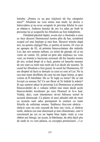 întreba: „Pentru ce au pus slujitorii tăi foc câmpului
meu?” Absalom nu voia nimic mai mult; îşi dorise o
întrevedere şi nu avea scrupule în privinţa felului în care
ar obţine-o. Arderea lanului de orz l-a adus pe Ioab în
prezenţa lui şi scopurile lui Absalom au fost îndeplinite.
Omiţând păcatul faptei, avem aici o ilustraţie a ceea
ce face deseori Dumnezeul nostru plin de har, urmărind
scopul cel mai înţelept şi mai bun. Deseori trimite după
noi, nu pentru câştigul Său, ci pentru al nostru. El vrea să
ne apropie de El, să primim binecuvântare din mâinile
Lui; dar noi suntem nebuni, cu inimi de gheaţă, răi şi nu
vrem să venim. El, ştiind că prin alte mijloace nu vom
veni, ne trimite o încercare serioasă: dă foc lanului nostru
de orz; având drept să o facă, pentru că lanurile noastre
de orz sunt cu mult mai mult ale Lui decât ale noastre. În
cazul lui Absalom a fost greşit; în cazul lui Dumnezeu, El
are dreptul să facă ce doreşte cu ceea ce este al Lui. Ne ia
cea mai mare desfătare de care ne-am legat inima, şi apoi
venim să Îl întrebăm: De ce Te lupţi cu mine? De ce mă
loveşti cu nuiaua Ta? Ce am făcut să Te întărât la mânie?
Şi aşa suntem aduşi în prezenţa Lui Dumnezeu şi primim
binecuvântări de o valoare infinit mai mare decât acele
binecuvântări trecătoare pe care Domnul ni le-a luat.
Vedeţi, deci, cum intenţionez să-mi folosesc textul în
această dimineaţă. Ca păstor al unei adunări atât de mari
ca aceasta sunt adus permanent în contact cu toate
felurile de suferinţe umane. Întâlnesc frecvent sărăcia –
sărăcie care nu este cauzată de lene sau viciu, ci sărăcie
reală, sărăcia cea mai dureroasă şi mai chinuitoare, care îi
cercetează pe cei ce au luptat bine lupta vieţii şi s-au
zbătut ani întregi, iar acum, la bătrâneţe, de abia dacă ştiu
de unde le va veni pâinea, cu excepţia promisiunii „I se
157
 