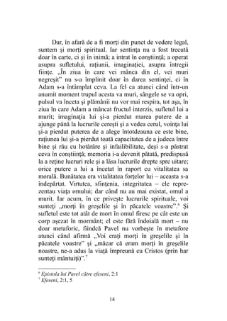 Dar, în afară de a fi morţi din punct de vedere legal,
suntem şi morţi spiritual. Iar sentinţa nu a fost trecută
doar în carte, ci şi în inimă; a intrat în conştiinţă; a operat
asupra sufletului, raţiunii, imaginaţiei, asupra întregii
fiinţe. „În ziua în care vei mânca din el, vei muri
negreşit” nu s-a împlinit doar în darea sentinţei, ci în
Adam s-a întâmplat ceva. La fel ca atunci când într-un
anumit moment trupul acesta va muri, sângele se va opri,
pulsul va înceta şi plămânii nu vor mai respira, tot aşa, în
ziua în care Adam a mâncat fructul interzis, sufletul lui a
murit; imaginaţia lui şi-a pierdut marea putere de a
ajunge până la lucrurile cereşti şi a vedea cerul, voinţa lui
şi-a pierdut puterea de a alege întotdeauna ce este bine,
raţiunea lui şi-a pierdut toată capacitatea de a judeca între
bine şi rău cu hotărâre şi infailibilitate, deşi s-a păstrat
ceva în conştiinţă; memoria i-a devenit pătată, predispusă
la a reţine lucruri rele şi a lăsa lucrurile drepte spre uitare;
orice putere a lui a încetat în raport cu vitalitatea sa
morală. Bunătatea era vitalitatea forţelor lui – aceasta s-a
îndepărtat. Virtutea, sfinţenia, integritatea – ele repre-
zentau viaţa omului; dar când nu au mai existat, omul a
murit. Iar acum, în ce priveşte lucrurile spirituale, voi
sunteţi „morţi în greşelile şi în păcatele voastre”.6
Şi
sufletul este tot atât de mort în omul firesc pe cât este un
corp aşezat în mormânt; el este fără îndoială mort – nu
doar metaforic, fiindcă Pavel nu vorbeşte în metafore
atunci când afirmă „Voi eraţi morţi în greşelile şi în
păcatele voastre” şi „măcar că eram morţi în greşelile
noastre, ne-a adus la viaţă împreună cu Cristos (prin har
sunteţi mântuiţi)”.7
6
Epistola lui Pavel către efeseni, 2:1
7
Efeseni, 2:1, 5
14
 