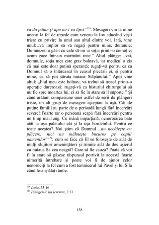 va da pâine şi apa nu-i va lipsi”128
. Mesageri vin la mine
uneori la fel de repede cum veneau la Iov aducând veşti
triste cu privire la unul sau altul dintre voi. Iată, vine
unul: „vă implor să vă rugaţi pentru mine, domnule;
Dumnezeu a găsit cu cale să-mi ia soţia printr-o comoţie;
acum zace într-un mormânt rece.” Altul plânge: „vai,
domnule, soţia mea este grav bolnavă, iar medicul a zis
că mai este doar puţină speranţă; rugaţi-vă pentru ea ca
Domnul să o întărească în ceasul plecării ei, şi pentru
mine, ca să pot săruta nuiaua Stăpânului.” Apoi vine
altul: „Fiul meu este bolnav; va trebui să treacă printr-o
operaţie dureroasă; rugaţi-vă ca bisturiul chirurgului să
nu fie spre moartea lui, ci să fie în stare să îl suporte.” Şi
când arătam compasiune unei astfel de serii de plângeri
triste, un alt grup de mesageri aşteptau la uşă. Cât de
puţine familii au parte de o perioadă lungă fără încercări
severe! Foarte rar o persoană scapă fără încercări pentru
un timp mai lung. Cu mână imparţială, nenorocirea bate
atât la uşa palatului cât şi la uşa bordeiului. Pentru ce
toate acestea? Noi ştim că Domnul „nu necăjeşte cu
plăcere, nici nu mâhneşte bucuros pe copiii
oamenilor”129
; cum se face că El se foloseşte de atât de
mulţi slujitori ameninţători şi trimite atât de des uşierul
cu nuiaua Sa cea neagră? Care să fie cauza? Poate că voi
fi în stare să găsesc răspunsul potrivit la această foarte
nimerită întrebare şi poate voi fi de ajutor celor
nenorociţi la fel cum a fost temnicerul lui Pavel şi lui Sila
când le-a spălat rănile.
128
Isaia, 33:16
129
Plângerile lui Ieremia, 3:33
158
 