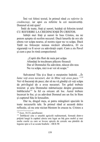 Îmi voi folosi textul, în primul rând cu referire la
credincioşi, iar apoi cu referire la cei neconvertiţi.
Domnul să mă ajute!
Întâi de toate, fraţi şi surori, haideţi să folosim textul
CU REFERIRE LA CREDINCIOŞII ÎN CRISTOS.
Iubiţii mei fraţi şi surori în Isus Cristos, nu ne
putem aştepta să ocolim necazul. Dacă lanurile de orz ale
altora vor scăpa nearse, al nostru sigur nu va scăpa. Dacă
Tatăl nu foloseşte nuiaua nicăieri altundeva, El cu
siguranţă va fi sever cu adevăraţii copii. Cum a zis Pavel
şi cum a pus în rimă compozitorul:
„Copiii din flori de nuia pot scăpa
Afundaţi în trecătoare plăcere firească
Dar al Domnului fiu adevărat, născut din nou
Nu va scăpa, nici n-ar voi să scape.”
Salvatorul Tău ţi-a lăsat o moştenire îndoită. „În
lume veţi avea necazuri, dar în Mine veţi avea pace.”130
Voi vă bucuraţi de pace; dar să nu vă gândiţi că veţi scăpa
de privilegiul de a avea necazuri. Tot grâul trebuie
treierat: şi aria Domnului mărturiseşte despre greutatea
îmblăciului131
la fel ca oricare alt loc. Aurul trebuie
încercat în foc; şi cu adevărat Domnul are un foc în Sion
şi cuptorul Său în Ierusalim.
Dar tu, dragul meu, ai patru mângăieri speciale în
toate necazurile tale. În primul rând ai această dulce
reflecţie, că nu este niciun blestem în crucea ta. Cristos a
130
Ioan, 16:33, parafrazare
131
Îmblăciul este o unealtă agricolă rudimentară, formată dintr-o
prăjină lungă la capătul căreia este legat un băţ gros mobil şi mai
multe curele cu care se lovesc spicele de cereale sau păstăile de
legume spre a li se scoate boabele – DEX 98
159
 