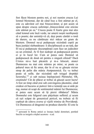 fost făcut blestem pentru noi, şi noi numim crucea Lui
lemnul blestemat, dar de când Isus a fost atârnat pe el,
este cu adevărat cel mai binecuvântat; şi pot acum să
spun despre crucea suferinţei „binecuvântat este oricine
este atârnat pe ea.” Crucea poate fi foarte grea mai ales
când lemnul este încă verde, iar umerii noştri neobişnuiţi
să o poarte; dar amintiţi-vă că, deşi poate cântări o tonă
de durere, ea nu cântăreşte nici măcar un gram de
blestem. Domnul nu-şi pedepseşte niciodată copiii pe
baza justiţiei răzbunătoare: îi disciplinează ca un tată, dar
El nu-şi pedepseşte răscumpăraţii cum face un judecător
cu un criminal. Ar fi fost nedrept să pedepsească pentru
ei şi în locul lor. Cum ar putea oare Domnul să
pedepsească de două ori pentru o singură ofensă? Dacă
Cristos mi-a luat păcatele şi m-a înlocuit, atunci
Dumnezeu nu mai este mânios pe mine; se poate ca
paharul meu să fie amar, dar în el nu se găseşte niciun
strop de pelin din mânia Atotputernică. Eu va trebui
poate să sufăr, dar niciodată sub toiagul dreptăţii
lictorului,132
ci sub nuiaua înţelepciunii Părintelui. Oh,
creştinule! Cât de plăcut ar trebui să găseşti acest lucru!
A fost un timp când erai sub convingerea păcatului, când
credeai că bucuros ai putrezi într-o temniţă sau ai arde pe
rug, numai să scapi de sentimentul mâniei lui Dumnezeu;
ai putea oare acum să îţi pierzi răbdarea? Mânia
Domnului este fulgerul care pârjoleşte sufletul; şi acum
că eşti scăpat de groaznicul pericol, nu trebuie să fii
copleşit de câteva averse şi vijelii trimise de Providenţă.
Un Dumnezeu al dragostei ne produce durerile: El este la
132
persoană în Roma antică ce însoţea înalţii demnitari, purtând
fasciile ca insignă a slujbei acestora – n.ed.
160
 