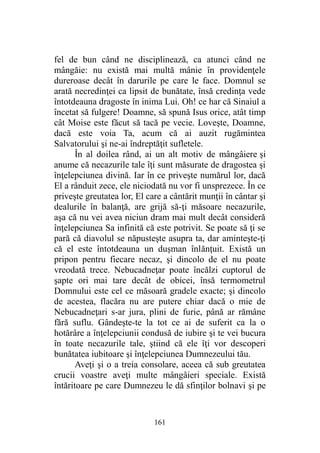 fel de bun când ne disciplinează, ca atunci când ne
mângăie: nu există mai multă mânie în providenţele
dureroase decât în darurile pe care le face. Domnul se
arată necredinţei ca lipsit de bunătate, însă credinţa vede
întotdeauna dragoste în inima Lui. Oh! ce har că Sinaiul a
încetat să fulgere! Doamne, să spună Isus orice, atât timp
cât Moise este făcut să tacă pe vecie. Loveşte, Doamne,
dacă este voia Ta, acum că ai auzit rugămintea
Salvatorului şi ne-ai îndreptăţit sufletele.
În al doilea rând, ai un alt motiv de mângâiere şi
anume că necazurile tale îţi sunt măsurate de dragostea şi
înţelepciunea divină. Iar în ce priveşte numărul lor, dacă
El a rânduit zece, ele niciodată nu vor fi unsprezece. În ce
priveşte greutatea lor, El care a cântărit munţii în cântar şi
dealurile în balanţă, are grijă să-ţi măsoare necazurile,
aşa că nu vei avea niciun dram mai mult decât consideră
înţelepciunea Sa infinită că este potrivit. Se poate să ţi se
pară că diavolul se năpusteşte asupra ta, dar aminteşte-ţi
că el este întotdeauna un duşman înlănţuit. Există un
pripon pentru fiecare necaz, şi dincolo de el nu poate
vreodată trece. Nebucadneţar poate încălzi cuptorul de
şapte ori mai tare decât de obicei, însă termometrul
Domnului este cel ce măsoară gradele exacte; şi dincolo
de acestea, flacăra nu are putere chiar dacă o mie de
Nebucadneţari s-ar jura, plini de furie, până ar rămâne
fără suflu. Gândeşte-te la tot ce ai de suferit ca la o
hotărâre a înţelepciunii condusă de iubire şi te vei bucura
în toate necazurile tale, ştiind că ele îţi vor descoperi
bunătatea iubitoare şi înţelepciunea Dumnezeului tău.
Aveţi şi o a treia consolare, aceea că sub greutatea
crucii voastre aveţi multe mângâieri speciale. Există
întăritoare pe care Dumnezeu le dă sfinţilor bolnavi şi pe
161
 