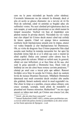care nu le pune niciodată pe buzele celor sănătoşi.
Cavernele întunecate nu ţin minerii la distanţă, dacă ei
ştiu că acolo se găsesc diamante: nu e nevoie să vă fie
frică de suferinţă, când vă amintiţi ce bogăţii aduc ele
sufletului vostru. Nu auzi cântând privighetoarea dacă nu
este noapte, şi sunt unele promisiuni ce ne cântă numai în
timpul necazului. Vechiul vin bun al împărăţiei este
păstrat numai în pivniţa durerii. Niciodată nu vei vedea
mai clar chipul lui Cristos decât atunci când toţi ceilalţi
îţi întorc spatele. Când vei ajunge într-o asemenea
confuzie încât înţelepciunea umană este în impas, atunci
vei vedea limpede şi clar înţelepciunea lui Dumnezeu.
Oh, ce vizite de dragoste face Cristos poporului Său când
aceştia sunt închişi în temniţa necazului lor. Iar apoi Îşi
deschide inima faţă de ei şi îi alină aşa cum o mamă îşi
alină copilul. Dulce este somnul celor cărora Isus le
aşterne patul de culcare. Sfinţii ce suferă sunt, în general,
sfinţii cei mai înfloritori; şi ar face bine să fie aşa, căci
sunt în grija specială a Domnului Isus. Dacă vreţi să
întâlniţi un om ale cărui buze rostesc cuvinte preţioase,133
căutaţi pe unul care a trecut prin ape adânci. Rareori
învăţăm ceva bine în şcoala lui Cristos, dacă nu suntem
loviţi de nuiaua Doamnei Încercare. Mlădiţele Domnului
datorează mai mult cosorului decât oricărei alte unelte
din grădină; lăstarii nedoriţi strică în mod regretabil via.
Dar chiar în timp ce o purtăm, crucea aduce alinare; este
cruce scumpă, scumpă, toată plină de trandafiri şi
picurând mir frumos mirositor. Rutherford134
nu era sigur
uneori ce iubea mai mult, pe Cristos sau crucea Lui; dar,
133
literal: „din ale cărui buze curg perle” - n.ed.
134
Samuel Rutherford (1600?-1661), celebru autor prezbiterian care
a avut de suferit din partea clerului şi autorităţilor şi ale cărui scrieri
au fost foarte apreciate de Spurgeon – n.ed.
162
 