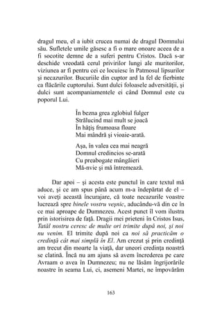 dragul meu, el a iubit crucea numai de dragul Domnului
său. Sufletele umile găsesc a fi o mare onoare aceea de a
fi socotite demne de a suferi pentru Cristos. Dacă s-ar
deschide vreodată cerul privirilor lungi ale muritorilor,
viziunea ar fi pentru cei ce locuiesc în Patmosul lipsurilor
şi necazurilor. Bucuriile din cuptor ard la fel de fierbinte
ca flăcările cuptorului. Sunt dulci foloasele adversităţii, şi
dulci sunt acompaniamentele ei când Domnul este cu
poporul Lui.
În bezna grea zglobiul fulger
Strălucind mai mult se joacă
În hăţiş frumoasa floare
Mai mândră şi vioaie-arată.
Aşa, în valea cea mai neagră
Domnul credincios se-arată
Cu preabogate mângăieri
Mă-nvie şi mă întremează.
Dar apoi – şi acesta este punctul în care textul mă
aduce, şi ce am spus până acum m-a îndepărtat de el –
voi aveţi această încurajare, că toate necazurile voastre
lucrează spre binele vostru veşnic, aducându-vă din ce în
ce mai aproape de Dumnezeu. Acest punct îl vom ilustra
prin istorisirea de faţă. Dragii mei prieteni în Cristos Isus,
Tatăl nostru ceresc de multe ori trimite după noi, şi noi
nu venim. El trimite după noi ca noi să practicăm o
credinţă cât mai simplă în El. Am crezut şi prin credinţă
am trecut din moarte la viaţă, dar uneori credinţa noastră
se clatină. Încă nu am ajuns să avem încrederea pe care
Avraam o avea în Dumnezeu; nu ne lăsăm îngrijorările
noastre în seama Lui, ci, asemeni Martei, ne împovărăm
163
 