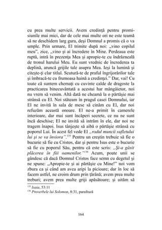 cu prea multe servicii. Avem credinţă pentru promi-
siunile mai mici, dar de cele mai multe ori ne este teamă
să ne deschidem larg gura, deşi Domnul a promis că o va
umple. Prin urmare, El trimite după noi: „vino copilul
meu”, zice, „vino şi ai încredere în Mine. Perdeaua este
ruptă, intră în prezenţa Mea şi apropie-te cu îndrăzneală
de tronul harului Meu. Eu sunt vrednic de încrederea ta
deplină, aruncă grijile tale asupra Mea. Ieşi la lumină şi
citeşte-ţi clar titlul. Scutură-te de praful îngrijorărilor tale
şi îmbracă-te cu frumoasa haină a credinţei.” Dar, vai! Cu
toate că suntem chemaţi cu cuvinte calde de dragoste la
practicarea binecuvântată a acestui har mângâietor, noi
nu vrem să venim. Altă dată ne cheamă la o părtăşie mai
strânsă cu El. Noi stăteam în pragul casei Domnului, iar
El ne invită în sala de mese să cinăm cu El, dar noi
refuzăm această onoare. El ne-a primit în camerele
interioare, dar mai sunt încăperi secrete, ce nu ne sunt
încă deschise; El ne invită să intrăm în ele, dar noi ne
tragem înapoi. Isus tânjeşte să aibă o părtăşie strânsă cu
poporul Lui. În acest fel vede El „rodul muncii sufletului
lui şi se va înviora”.135
Pentru un creştin trebuie să fie o
bucurie să fie cu Cristos, dar şi pentru Isus este o bucurie
să fie cu poporul Său, pentru că este scris: „Şi-a găsit
plăcerea în fiii oamenilor.”136
Acum, poate unii se
gândesc că dacă Domnul Cristos face semn cu degetul şi
ne spune: „Apropie-te şi ai părtăşie cu Mine!” noi vom
zbura ca şi când am avea aripi la picioare; dar în loc să
facem astfel, ne croim drum prin ţărână; avem prea multe
treburi; avem prea multe griji apăsătoare; şi uităm să
135
Isaia, 53:11
136
Proverbele lui Solomon, 8:31, parafrază
164
 