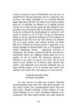 venim, cu toate că vocea Preaiubitului este cea care ne
cheamă la El. Deseori chemarea este la o rugăciune mai
fierbinte. Nu simţiţi câteodată în voi o dorinţă înfocată
după rugăciunea privată? Aţi simţit că nu sunteţi uşuraţi
până nu vă apropiaţi de Domnul să Îi spuneţi nevoile
voastre; şi cu toate acestea, poate aţi stins Duhul în acea
privinţă şi aţi continuat tot fără acces intim la Dumnezeu.
În fiecare zi Domnul Îşi invită poporul să vină la El, să Îi
spună ce doreşte, şi le va fi dat. El este un Dumnezeu
darnic ce stă pe scaunul de îndurare şi Îi face plăcere să
împlinească alor Săi cele mai mari dorinţe ale inimilor
lor; şi cu toate acestea, spre ruşinea noastră, noi trăim
fără să ne folosim de această putere a rugăciunii şi ne
lipseşte bogăţia de binecuvântări care ar fi revărsată din
cornul abundenţei harului – rugăciunea eficientă la
Dumnezeu. Ah, fraţilor, suntem într-adevăr vinovaţi aici,
majoritatea dintre noi. Stăpânul trimite după noi să ne
rugăm, iar noi nu venim. De asemenea, adeseori ne
cheamă la un statut de pietate mai înalt. De la acest
amvon m-am străduit să vă motivez spre realizări mai
nobile; v-am îndemnat să nu mai fiţi mulţumiţi doar cu
nişte realizări pitice, ci să vă avântaţi spre lucruri mai
sublime, mai cereşti. Nu v-am rugat şi nu v-am cerut să:
Uitaţi de paşii deja făcuţi
Şi înainte să grăbiţi?
Eu sunt convins că după cum creştinii obişnuiţi
experimentează harul mult mai mult decât profanii, tot
aşa există creştini care experimentează harul mult mai
mult decât creştinii obişnuiţi. Există înălţimi pe care
ochiul obişnuit nu le-a văzut niciodată, darămite să le
cucerească. Oh! Sunt cuiburi printre stele unde sfinţii lui
165
 