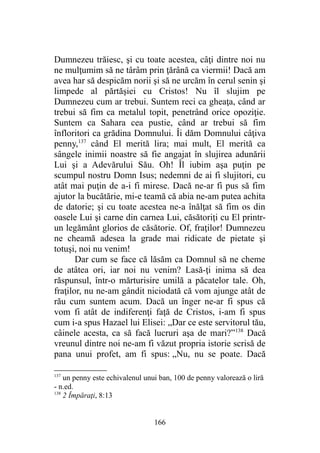 Dumnezeu trăiesc, şi cu toate acestea, câţi dintre noi nu
ne mulţumim să ne târâm prin ţărână ca viermii! Dacă am
avea har să despicăm norii şi să ne urcăm în cerul senin şi
limpede al părtăşiei cu Cristos! Nu îl slujim pe
Dumnezeu cum ar trebui. Suntem reci ca gheaţa, când ar
trebui să fim ca metalul topit, penetrând orice opoziţie.
Suntem ca Sahara cea pustie, când ar trebui să fim
înfloritori ca grădina Domnului. Îi dăm Domnului câţiva
penny,137
când El merită lira; mai mult, El merită ca
sângele inimii noastre să fie angajat în slujirea adunării
Lui şi a Adevărului Său. Oh! Îl iubim aşa puţin pe
scumpul nostru Domn Isus; nedemni de ai fi slujitori, cu
atât mai puţin de a-i fi mirese. Dacă ne-ar fi pus să fim
ajutor la bucătărie, mi-e teamă că abia ne-am putea achita
de datorie; şi cu toate acestea ne-a înălţat să fim os din
oasele Lui şi carne din carnea Lui, căsătoriţi cu El printr-
un legământ glorios de căsătorie. Of, fraţilor! Dumnezeu
ne cheamă adesea la grade mai ridicate de pietate şi
totuşi, noi nu venim!
Dar cum se face că lăsăm ca Domnul să ne cheme
de atâtea ori, iar noi nu venim? Lasă-ţi inima să dea
răspunsul, într-o mărturisire umilă a păcatelor tale. Oh,
fraţilor, nu ne-am gândit niciodată că vom ajunge atât de
rău cum suntem acum. Dacă un înger ne-ar fi spus că
vom fi atât de indiferenţi faţă de Cristos, i-am fi spus
cum i-a spus Hazael lui Elisei: „Dar ce este servitorul tău,
câinele acesta, ca să facă lucruri aşa de mari?”138
Dacă
vreunul dintre noi ne-am fi văzut propria istorie scrisă de
pana unui profet, am fi spus: „Nu, nu se poate. Dacă
137
un penny este echivalenul unui ban, 100 de penny valorează o liră
- n.ed.
138
2 Împăraţi, 8:13
166
 