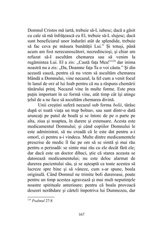 Domnul Cristos mă iartă, trebuie să-L iubesc; dacă a găsit
cu cale să mă înfrăţească cu El, trebuie să-L slujesc; dacă
sunt beneficiarul unor îndurări atât de splendide, trebuie
să fac ceva pe măsura bunătăţii Lui.” Şi totuşi, până
acum am fost nerecunoscători, necredincioşi, şi chiar am
refuzat să-I ascultăm chemarea sau să venim la
rugămintea Lui. El a zis: „Caută faţa Mea!”139
dar inima
noastră nu a zis: „Da, Doamne faţa Ta o voi căuta.” Şi din
această cauză, pentru că nu vrem să ascultăm chemarea
blândă a Domnului, vine necazul, la fel cum a venit focul
în lanul de orz al lui Ioab pentru că nu a răspuns chemării
tânărului prinţ. Necazul vine în multe forme. Este prea
puţin important în ce formă vine, atât timp cât îşi atinge
ţelul de a ne face să ascultăm chemarea divină.
Unii creştini suferă necazul sub forma bolii, târăsc
după ei toată viaţa un trup bolnav, sau sunt dintr-o dată
aruncaţi pe patul de boală şi se întorc de pe o parte pe
alta, ziua şi noaptea, în durere şi extenuare. Acesta este
medicamentul Domnului; şi când copiilor Domnului le
este administrat, să nu creadă că le este dat pentru a-i
omorî, ci pentru a-i vindeca. Multe dintre medicamentele
prescrise de medic îl fac pe om să se simtă şi mai rău
pentru o perioadă: se simte mai rău cu ele decât fără ele;
dar dacă este un doctor dibaci, ştie că starea aceasta se
datorează medicamentului; nu este deloc alarmat de
durerea pacientului său, şi se aşteaptă ca toate acestea să
lucreze spre bine şi să vâneze, cum s-ar spune, boala
originală. Când Domnul ne trimite boli dureroase, poate
pentru un timp acestea agravează şi mai mult neputinţele
noastre spirituale anterioare; pentru că boala provoacă
deseori nerăbdare şi cârteli împotriva lui Dumnezeu, dar
139
Psalmul 27:8
167
 