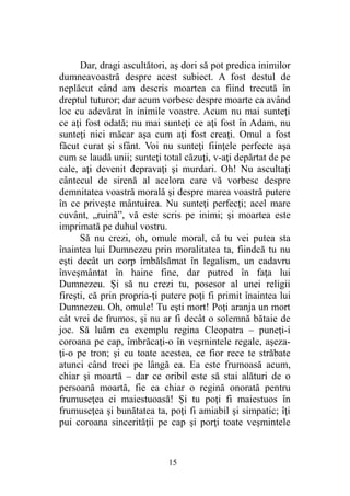 Dar, dragi ascultători, aş dori să pot predica inimilor
dumneavoastră despre acest subiect. A fost destul de
neplăcut când am descris moartea ca fiind trecută în
dreptul tuturor; dar acum vorbesc despre moarte ca având
loc cu adevărat în inimile voastre. Acum nu mai sunteţi
ce aţi fost odată; nu mai sunteţi ce aţi fost în Adam, nu
sunteţi nici măcar aşa cum aţi fost creaţi. Omul a fost
făcut curat şi sfânt. Voi nu sunteţi fiinţele perfecte aşa
cum se laudă unii; sunteţi total căzuţi, v-aţi depărtat de pe
cale, aţi devenit depravaţi şi murdari. Oh! Nu ascultaţi
cântecul de sirenă al acelora care vă vorbesc despre
demnitatea voastră morală şi despre marea voastră putere
în ce priveşte mântuirea. Nu sunteţi perfecţi; acel mare
cuvânt, „ruină”, vă este scris pe inimi; şi moartea este
imprimată pe duhul vostru.
Să nu crezi, oh, omule moral, că tu vei putea sta
înaintea lui Dumnezeu prin moralitatea ta, fiindcă tu nu
eşti decât un corp îmbălsămat în legalism, un cadavru
înveşmântat în haine fine, dar putred în faţa lui
Dumnezeu. Şi să nu crezi tu, posesor al unei religii
fireşti, că prin propria-ţi putere poţi fi primit înaintea lui
Dumnezeu. Oh, omule! Tu eşti mort! Poţi aranja un mort
cât vrei de frumos, şi nu ar fi decât o solemnă bătaie de
joc. Să luăm ca exemplu regina Cleopatra – puneţi-i
coroana pe cap, îmbrăcaţi-o în veşmintele regale, aşeza-
ţi-o pe tron; şi cu toate acestea, ce fior rece te străbate
atunci când treci pe lângă ea. Ea este frumoasă acum,
chiar şi moartă – dar ce oribil este să stai alături de o
persoană moartă, fie ea chiar o regină onorată pentru
frumuseţea ei maiestuoasă! Şi tu poţi fi maiestuos în
frumuseţea şi bunătatea ta, poţi fi amiabil şi simpatic; îţi
pui coroana sincerităţii pe cap şi porţi toate veşmintele
15
 