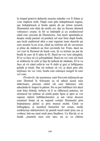 la timpul potrivit duhurile noastre mândre vor fi frânte şi
vom implora milă. După cum pila îndepărtează rugina,
aşa îndepărtează şi boala apatia de pe inima noastră.
Diamantul este tăiat de multe ori, dar cu fiecare tăietură
valoarea-i creşte; la fel se întâmplă şi cu credinciosul
când este cercetat de Dumnezeu. Am auzit spunându-se
despre mulţi pastori că predică cel mai bine după boală,
aşa încât auditoriul abia a mai regretat toate durerile pe
care aceştia le-au avut, când au realizat cât de savuroase
şi pline de măduvă au fost cuvintele lor. Frate, dacă nu
vei veni la Domnul de bună voie, îţi va trimite un pat de
boală în care să fi adus la El. Dacă nu vei veni alergând,
El te va face să vii şchiopătând. Dacă nu vei veni cât încă
ai strălucire în ochi şi faţa îţi radiază de sănătate, El te va
face să vii când ochii-ţi vor fi slabi şi grei şi înfăţişarea
palidă şi tristă. Dar tot trebuie să vii; şi dacă prin alte
mijloace nu vei veni, boala este caleaşca neagră în care
vei veni.
Pierderile, de asemenea, sunt frecvent mijloacele pe
care Domnul le foloseşte ca să aducă acasă oaia
rătăcitoare, precum câinii răi care hăituiesc oile
aducându-le înapoi la păstor. Nu se pot îmblânzi leii dacă
sunt bine hrăniţi; trebuie să li se slăbească puterea, iar
stomacul lor trebuie să simtă puţin lipsa şi apoi se vor
supune mâinii îmblânzitorului: şi am văzut deseori
creştinul forţat să se supună voinţei Domnului prin
împuţinarea pâinii şi prin muncă multă. Când se
îmbogăţesc şi numărul bunurilor lor creşte, mulţi
credincioşi mărturisitori îşi poartă nasul mult prea sus şi
vorbesc într-un mod mult prea lăudăros. Ca David, ei se
laudă „muntele meu este tare; nu se va clătina
168
 