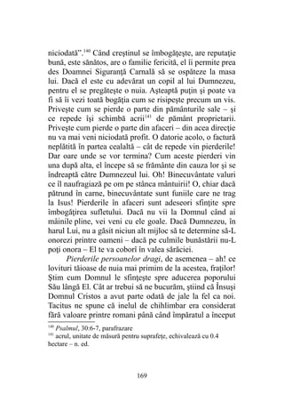 niciodată”.140
Când creştinul se îmbogăţeşte, are reputaţie
bună, este sănătos, are o familie fericită, el îi permite prea
des Doamnei Siguranţă Carnală să se ospăteze la masa
lui. Dacă el este cu adevărat un copil al lui Dumnezeu,
pentru el se pregăteşte o nuia. Aşteaptă puţin şi poate va
fi să îi vezi toată bogăţia cum se risipeşte precum un vis.
Priveşte cum se pierde o parte din pământurile sale – şi
ce repede îşi schimbă acrii141
de pământ proprietarii.
Priveşte cum pierde o parte din afaceri – din acea direcţie
nu va mai veni niciodată profit. O datorie acolo, o factură
neplătită în partea cealaltă – cât de repede vin pierderile!
Dar oare unde se vor termina? Cum aceste pierderi vin
una după alta, el începe să se frământe din cauza lor şi se
îndreaptă către Dumnezeul lui. Oh! Binecuvântate valuri
ce îl naufragiază pe om pe stânca mântuirii! O, chiar dacă
pătrund în carne, binecuvântate sunt funiile care ne trag
la Isus! Pierderile în afaceri sunt adeseori sfinţite spre
îmbogăţirea sufletului. Dacă nu vii la Domnul când ai
mâinile pline, vei veni cu ele goale. Dacă Dumnezeu, în
harul Lui, nu a găsit niciun alt mijloc să te determine să-L
onorezi printre oameni – dacă pe culmile bunăstării nu-L
poţi onora – El te va coborî în valea sărăciei.
Pierderile persoanelor dragi, de asemenea – ah! ce
lovituri tăioase de nuia mai primim de la acestea, fraţilor!
Ştim cum Domnul le sfinţeşte spre aducerea poporului
Său lângă El. Cât ar trebui să ne bucurăm, ştiind că Însuşi
Domnul Cristos a avut parte odată de jale la fel ca noi.
Tacitus ne spune că inelul de chihlimbar era considerat
fără valoare printre romani până când împăratul a început
140
Psalmul, 30:6-7, parafrazare
141
acrul, unitate de măsură pentru suprafeţe, echivalează cu 0.4
hectare – n. ed.
169
 