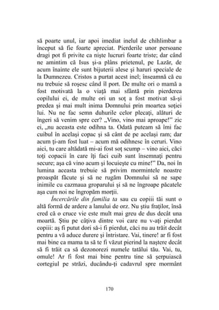 să poarte unul, iar apoi imediat inelul de chihlimbar a
început să fie foarte apreciat. Pierderile unor persoane
dragi pot fi privite ca nişte lucruri foarte triste; dar când
ne amintim că Isus şi-a plâns prietenul, pe Lazăr, de
acum înainte ele sunt bijuterii alese şi haruri speciale de
la Dumnezeu. Cristos a purtat acest inel; înseamnă că eu
nu trebuie să roşesc când îl port. De multe ori o mamă a
fost motivată la o viaţă mai sfântă prin pierderea
copilului ei, de multe ori un soţ a fost motivat să-şi
predea şi mai mult inima Domnului prin moartea soţiei
lui. Nu ne fac semn duhurile celor plecaţi, alături de
îngeri să venim spre cer? „Vino, vino mai aproape!” zic
ei, „nu aceasta este odihna ta. Odată puteam să îmi fac
cuibul în acelaşi copac şi să cânt de pe acelaşi ram; dar
acum ţi-am fost luat – acum mă odihnesc în ceruri. Vino
aici, tu care altădată mi-ai fost soţ scump – vino aici, căci
toţi copacii în care îţi faci cuib sunt însemnaţi pentru
secure; aşa că vino acum şi locuieşte cu mine!” Da, noi în
lumina aceasta trebuie să privim mormintele noastre
proaspăt făcute şi să ne rugăm Domnului să ne sape
inimile cu cazmaua groparului şi să ne îngroape păcatele
aşa cum noi ne îngropăm morţii.
Încercările din familia ta sau cu copiii tăi sunt o
altă formă de ardere a lanului de orz. Nu ştiu fraţilor, însă
cred că o cruce vie este mult mai greu de dus decât una
moartă. Ştiu pe câţiva dintre voi care nu v-aţi pierdut
copiii: aş fi putut dori să-i fi pierdut, căci nu au trăit decât
pentru a vă aduce durere şi întristare. Vai, tinere! ar fi fost
mai bine ca mama ta să te fi văzut pierind la naştere decât
să fi trăit ca să dezonorezi numele tatălui tău. Vai, tu,
omule! Ar fi fost mai bine pentru tine să şerpuiască
cortegiul pe străzi, ducându-ţi cadavrul spre mormânt
170
 