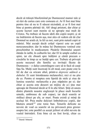 decât să trăieşti blasfemiind pe Dumnezeul mamei tale şi
să râzi de cartea care este comoara ei. Ar fi fost mai bine
pentru tine să nu te fi născut niciodată, şi ar fi fost mai
bine şi pentru părinţii tăi. Ah! dragi prieteni, dar chiar şi
aceste lucruri sunt menite să ne apropie mai mult de
Cristos. Nu trebuie să facem idoli din copiii noştri; şi să
nu îndrăznim să facem aşa, mai ales că vedem cât de clar
Domnul ne arată că, la fel ca noi, sunt prin natură copii ai
mâniei. Mai ascuţit decât colţul viperei este un copil
nerecunoscător; dar în mâna lui Dumnezeu veninul este
preschimbat în medicament. Păsările Domnului uneori
rămân în iarbă, în cuiburile lor; dar El le umple cuibul cu
spini, iar ele zboară spre înălţimi şi cântă precum o
ciocârlie în timp ce se înalţă spre cer. Trebuie să priveşti
aceste necazuri din familie ca invitaţii făcute de
Dumnezeu – o dulce constrângere care să te facă să cauţi
faţa Sa. Mulţi sunt încercaţi în alt mod, care poate este la
fel de dur ca oricare altul, printr-o depresie adâncă a
duhului. Ei sunt întotdeauna melancolici; nici ei nu ştiu
de ce. Pentru ei noaptea este lipsită de stele şi ziua de
lumina soarelui: melancolia a pus stăpânire pe ei; dar
chiar şi acesta este deseori un mijloc de a-i ţine mai
aproape de Domnul decât ar fi în alte feluri. Ştiţi că unora
dintre plantele noastre englezeşti le place mult locurile
umede, umbroase de sub copaci, iar dacă soarele ar
străluci direct pe ele, ar muri. Poate există şi minţi de
acelaşi fel. Prea multe dulciuri îmbolnăvesc copiii, dar
băutura amară142
este tonic bun. Tenurile delicate au
nevoie de voal ca soarele să nu privească prea grozav
asupra lor; este posibil ca aceşti jelitori să aibă nevoie de
voalul întristării. Este bine că au fost loviţi, chiar cu
142
literal: bitterul
171
 