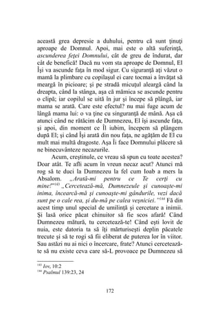 această grea depresie a duhului, pentru că sunt ţinuţi
aproape de Domnul. Apoi, mai este o altă suferinţă,
ascunderea feţei Domnului, cât de greu de îndurat, dar
cât de benefică! Dacă nu vom sta aproape de Domnul, El
Îşi va ascunde faţa în mod sigur. Cu siguranţă aţi văzut o
mamă la plimbare cu copilaşul ei care tocmai a învăţat să
meargă în picioare; şi pe stradă micuţul aleargă când la
dreapta, când la stânga, aşa că mămica se ascunde pentru
o clipă; iar copilul se uită în jur şi începe să plângă, iar
mama se arată. Care este efectul? nu mai fuge acum de
lângă mama lui: o va ţine cu singuranţă de mână. Aşa că
atunci când ne rătăcim de Dumnezeu, El îşi ascunde faţa,
şi apoi, din moment ce Îl iubim, începem să plângem
după El; şi când Îşi arată din nou faţa, ne agăţăm de El cu
mult mai multă dragoste. Aşa Îi face Domnului plăcere să
ne binecuvânteze necazurile.
Acum, creştinule, ce vreau să spun cu toate acestea?
Doar atât. Te afli acum în vreun necaz acut? Atunci mă
rog să te duci la Dumnezeu la fel cum Ioab a mers la
Absalom. „Arată-mi pentru ce Te cerţi cu
mine!”143
„Cercetează-mă, Dumnezeule şi cunoaşte-mi
inima, încearcă-mă şi cunoaşte-mi gândurile, vezi dacă
sunt pe o cale rea, şi du-mă pe calea veşniciei.”144
Fă din
acest timp unul special de umilinţă şi cercetare a inimii.
Şi lasă orice păcat chinuitor să fie scos afară! Când
Dumnezeu mătură, tu cercetează-te! Când eşti lovit de
nuia, este datoria ta să îţi mărturiseşti deplin păcatele
trecute şi să te rogi să fii eliberat de puterea lor în viitor.
Sau astăzi nu ai nici o încercare, frate? Atunci cercetează-
te să nu existe ceva care să-L provoace pe Dumnezeu să
143
Iov, 10:2
144
Psalmul 139:23, 24
172
 