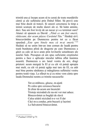 trimită una şi începe acum să te cureţi de toate murdăriile
cărnii şi ale sufletului prin Duhul Sfânt. Să previi este
mai bine decât să tratezi. Şi uneori cercetarea la timp a
inimii scuteşte de multe dureri ale ei. Să luăm aminte,
deci. Sau am fost loviţi de un necaz şi s-a terminat oare?
Atunci să spunem ca David: „Până ce am fost smerit,
rătăceam; dar acum păzesc Cuvântul Tău.” Haideţi să-L
binecuvântăm pe Dumnezeu pentru tot ce a făcut
spunând: „Este spre binele meu că m-ai smerit.”145
Haideţi să ne unim într-un imn comun de laudă pentru
toată bunătatea plină de dragoste pe care Dumnezeu a
găsit cu cale să ne-o arate prin loviturile usturătoare ale
nuielei Sale. Presupun că am spus suficiente creştinului
pentru a face o aplicaţie micului tablou aflat înaintea
noastră. Dumnezeu a ars lanul vostru de orz, dragi
prieteni: acum mergeţi la El şi cu cât vă puteţi apropia
mai mult, cu cât vă puteţi agăţa mai tare de El, cu atât
mai bine pentru sănătatea şi mângâierea sufletului vostru
pentru toată viaţa. La sfârşit tu şi cu mine vom cânta spre
lauda Domnului nostru ce trimite necazurile:
Tot ce-ntâlnesc, găsesc, m-ajută
Pe calea spre cereasca bucurie
Şi chiar de-acum am încercări
Tristeţe niciodată ele nu-mi vor mai aduce.
Binecuvântat cu bogăţii de slavă
Calea uitării nicicând n-o voi fi dat
Căci m-a condus, prin bucurii şi lacrimi
La Salvatorul binecuvântat.
145
Psalmul 119:67 şi 71
173
 