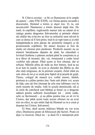 II. Câteva cuvinte – şi fie ca Dumnezeu să le umple
de putere – către PĂCĂTOS, vor forma partea secundă a
discursului. Domnul a trimis şi după tine. O, tu, om
neconvertit! Dumnezeu a trimis deseori după tine. De
mult, în copilărie, rugăciunile mamei tale au căutat să te
câştige pentru dragostea Salvatorului şi primele sfaturi
ale tatălui tău evlavios au fost ca ochiurile unui năvod în
care se dorea să fi fost prins; însă le-ai rupt toate şi ai trăit
îndepărtându-te prin păcate de amintirile timpurii şi de
promisiunile copilăriei. De atunci încoace ai fost de
multe ori chemat prin predicare. Predicile noastre nu au
nimerit întotdeauna departe de ţintă, ba câteodată o
lovitură fierbinte a pătruns arzând până în conştiinta ta şi
te-a făcut să tremuri; dar, vai, tremuratul a cedat locul
vechilor tale păcate. Până acum ai fost chemat, dar ai
refuzat. Mâinile pline de milă au fost întinse, însă tu nu
le-ai luat în seamă. Ai avut şi chemări din Biblia ta, din
alte cărţi religioase, de la prieteni creştini. Zelul sfânt nu
este stins de tot şi se arată prin faptul că-ţi poartă de grijă.
Tinere, colegul de muncă ţi-a vorbit uneori, tânără,
prietena ta a plâns pentru tine. Sunt unii dintre voi, acum
de faţă, care aţi fost chemaţi de cele mai iubitoare voci la
orele noastre de studiu. Atât în şcoala duminicală, cât şi
în orele de caticheză sunt bărbaţi şi femei cu o dragoste
adâncă pentru sufletele încredinţate lor – inimi calde,
ochi ce lăcrimează – şi au plâns pentru tine ca să vii la
Cristos; dar până acum toate aceste eforturi nu au avut
nici un efect, tu eşti străin faţă de Domnul ce te-a creat şi
duşman lui Cristos, Salvatorul.
Ei bine, dacă aceste mijloace blânde nu vor avea
efect, Dumnezeu poate să folosească alţi factori. Poate că
deja i-a încercat. Dacă nu – şi dacă El a intenţionat prin
174
 