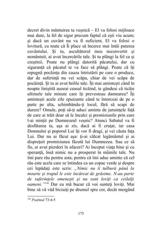 decret divin mântuirea ta veşnică – El va folosi mijloace
mai dure, la fel de sigur precum faptul că eşti viu acum;
şi dacă un cuvânt nu va fi suficient, El va folosi o
lovitură, cu toate că Îi place să încerce mai întâi puterea
cuvântului. Şi tu, ascultătorul meu neconvertit şi
nemântuit, ai avut încercările tale. Şi tu plângi la fel ca şi
creştinii. Poate nu plângi datorită păcatului, dar cu
siguranţă că păcatul te va face să plângi. Poate că îţi
repugnă pocăinţa din cauza întristării pe care o produce,
dar de suferinţă nu vei scăpa, chiar de vei scăpa de
pocăinţă. Şi tu ai avut bolile tale. Îţi mai aminteşti când în
noapte liniştită auzeai ceasul ticăind, te gândeai că ticăie
ultimele tale minute care îţi prevesteau damnarea? Îţi
aminteşti acele zile epuizante când te întorceai de pe o
parte pe alta, schimbându-ţi locul, fără să scapi de
durere? Omule, poţi să-ţi aduci aminte de juruinţele faţă
de care ai trăit doar să le încalci şi promisiunile prin care
l-ai minţit pe Dumnezeul veşnic? Atunci Sabatul va fi
desfătarea ta, aşa ai zis, dacă ai fi cruţat, iar casa
Domnului şi poporul Lui îţi vor fi dragi, şi vei căuta faţa
Lui. Dar nu ai făcut aşa: ţi-ai călcat legământul şi ai
dispreţuit promisiunea făcută lui Dumnezeu. Sau ce să
fie, ai avut pierderi în afaceri? Ai început viaţa bine şi cu
speranţă, însă nimic nu a prosperat în mâinile tale. Nu
îmi pare rău pentru asta; pentru că îmi aduc aminte că cel
rău este acela care se întindea ca un copac verde şi despre
cei lepădaţi este scris: „Nimic nu îi tulbură până la
moarte şi trupul le este încărcat de grăsime. N-au parte
de suferinţele omeneşti şi nu sunt loviţi ca ceilalţi
oameni.”146
Dar eu mă bucur că voi sunteţi loviţi. Mai
bine să vă văd biciuiţi pe drumul spre cer, decât mergând
146
Psalmul 73:4-5
175
 