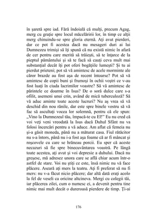 în şaretă spre iad. Fără îndoială că mulţi, precum Agag,
merg cu graţie spre locul măcelăririi lor, în timp ce alţii
merg chinuindu-se spre gloria eternă. Aţi avut pierderi,
dar ce pot fi acestea dacă nu mesageri duri ai lui
Dumnezeu trimişi să îţi spună că nu există nimic în afară
de cer pentru care merită să trăieşti, să te înţarce de la
pieptul pământului şi să te facă să cauţi ceva mult mai
substanţial decât îţi pot oferi bogăţiile lumeşti? Şi tu ai
pierdut prieteni; pot să vă amintesc de acele morminte ale
căror brazde au fost aşa de recent întoarse? Pot să vă
amintesc de copii buni şi frumoşi în ochii voştri ce v-au
fost luaţi în ciuda lacrimilor voastre? Să vă amintesc de
părintele ce doarme în Isus? De o soră dulce care s-a
ofilit, asemeni unui crin, având de mică tuberculoză? Să
vă aduc aminte toate aceste lucruri? Nu aş vrea să vă
deschid din nou rănile, dar este spre binele vostru să vă
fac să ascultaţi vocea lor solemnă, pentru că ele spun:
„Vino la Dumnezeul tău, împacă-te cu El!” Eu nu cred că
voi veţi veni vreodată la Isus dacă Duhul Sfânt nu va
folosi încercări pentru a vă aduce. Am aflat că femeia nu
şi-a găsit moneda, până nu a măturat casa. Fiul rătăcitor
nu s-a întors, până nu i-a fost aşa foame că ar fi mâncat şi
roşcovele cu care se hrăneau porcii. Eu sper că aceste
necazuri să fie spre binecuvântarea voastră. Pe lângă
toate acestea, aţi avut şi voi depresie a duhului. Dacă nu
greşesc, mă adresez unora care se află chiar acum într-o
astfel de stare. Voi nu ştiţi ce este, însă nimic nu vă face
plăcere. Aseară aţi mers la teatru. Aţi fi preferat să nu fi
mers: nu v-a făcut nicio plăcere; dar altă dată eraţi acolo
la fel de veseli ca oricine altcineva. Mergi cu colegii tăi,
iar plăcerea zilei, cum o numesc ei, a devenit pentru tine
nimic mai mult decât o dureroasă pierdere de timp. Ţi-ai
176
 