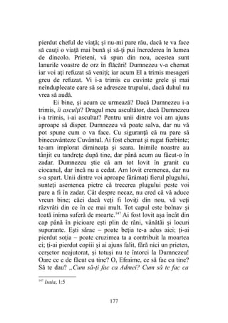 pierdut cheful de viaţă; şi nu-mi pare rău, dacă te va face
să cauţi o viaţă mai bună şi să-ţi pui încrederea în lumea
de dincolo. Prieteni, vă spun din nou, acestea sunt
lanurile voastre de orz în flăcări! Dumnezeu v-a chemat
iar voi aţi refuzat să veniţi; iar acum El a trimis mesageri
greu de refuzat. Vi i-a trimis cu cuvinte grele şi mai
neînduplecate care să se adreseze trupului, dacă duhul nu
vrea să audă.
Ei bine, şi acum ce urmează? Dacă Dumnezeu i-a
trimis, îi asculţi? Dragul meu ascultător, dacă Dumnezeu
i-a trimis, i-ai ascultat? Pentru unii dintre voi am ajuns
aproape să disper. Dumnezeu vă poate salva, dar nu vă
pot spune cum o va face. Cu siguranţă că nu pare să
binecuvânteze Cuvântul. Ai fost chemat şi rugat fierbinte;
te-am implorat dimineaţa şi seara. Inimile noastre au
tânjit cu tandreţe după tine, dar până acum au făcut-o în
zadar. Dumnezeu ştie că am tot lovit în granit cu
ciocanul, dar încă nu a cedat. Am lovit cremenea, dar nu
s-a spart. Unii dintre voi aproape fărâmaţi fierul plugului,
sunteţi asemenea pietre că trecerea plugului peste voi
pare a fi în zadar. Cât despre necaz, nu cred că vă aduce
vreun bine; căci dacă veţi fi loviţi din nou, vă veţi
răzvrăti din ce în ce mai mult. Tot capul este bolnav şi
toată inima suferă de moarte.147
Ai fost lovit aşa încât din
cap până în picioare eşti plin de răni, vânătăi şi locuri
supurante. Eşti sărac – poate beţia te-a adus aici; ţi-ai
pierdut soţia – poate cruzimea ta a contribuit la moartea
ei; ţi-ai pierdut copiii şi ai ajuns falit, fără nici un prieten,
cerşetor neajutorat, şi totuşi nu te întorci la Dumnezeu!
Oare ce e de făcut cu tine? O, Efraime, ce să fac cu tine?
Să te dau? „Cum să-ţi fac ca Admei? Cum să te fac ca
147
Isaia, 1:5
177
 