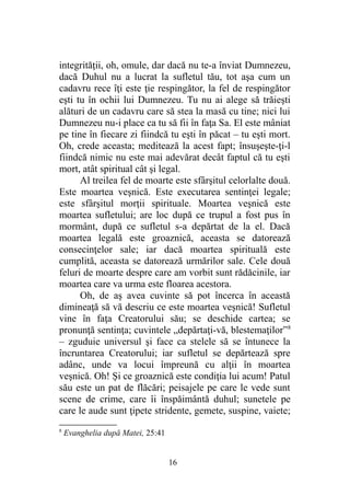 integrităţii, oh, omule, dar dacă nu te-a înviat Dumnezeu,
dacă Duhul nu a lucrat la sufletul tău, tot aşa cum un
cadavru rece îţi este ţie respingător, la fel de respingător
eşti tu în ochii lui Dumnezeu. Tu nu ai alege să trăieşti
alături de un cadavru care să stea la masă cu tine; nici lui
Dumnezeu nu-i place ca tu să fii în faţa Sa. El este mâniat
pe tine în fiecare zi fiindcă tu eşti în păcat – tu eşti mort.
Oh, crede aceasta; meditează la acest fapt; însuşeşte-ţi-l
fiindcă nimic nu este mai adevărat decât faptul că tu eşti
mort, atât spiritual cât şi legal.
Al treilea fel de moarte este sfârşitul celorlalte două.
Este moartea veşnică. Este executarea sentinţei legale;
este sfârşitul morţii spirituale. Moartea veşnică este
moartea sufletului; are loc după ce trupul a fost pus în
mormânt, după ce sufletul s-a depărtat de la el. Dacă
moartea legală este groaznică, aceasta se datorează
consecinţelor sale; iar dacă moartea spirituală este
cumplită, aceasta se datorează urmărilor sale. Cele două
feluri de moarte despre care am vorbit sunt rădăcinile, iar
moartea care va urma este floarea acestora.
Oh, de aş avea cuvinte să pot încerca în această
dimineaţă să vă descriu ce este moartea veşnică! Sufletul
vine în faţa Creatorului său; se deschide cartea; se
pronunţă sentinţa; cuvintele „depărtaţi-vă, blestemaţilor”8
– zguduie universul şi face ca stelele să se întunece la
încruntarea Creatorului; iar sufletul se depărtează spre
adânc, unde va locui împreună cu alţii în moartea
veşnică. Oh! Şi ce groaznică este condiţia lui acum! Patul
său este un pat de flăcări; peisajele pe care le vede sunt
scene de crime, care îi înspăimântă duhul; sunetele pe
care le aude sunt ţipete stridente, gemete, suspine, vaiete;
8
Evanghelia după Matei, 25:41
16
 