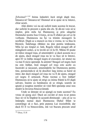 Ţeboimul?”148
Inima îndurării încă strigă după tine.
Întoarce-te! Întoarce-te! Domnul să te ajute să te întorci,
chiar acum.
Alţii dintre voi nu aţi suferit toate acestea în trecut,
dar suferiţi în prezent o parte din ele. Şi dă-mi voie să te
implor, prin mila lui Dumnezeu şi prin sângelui
Domnului nostru Isus Cristos, să nu Îl sfidezi pe cel ce îţi
vorbeşte. Dumnezeu nu Îşi va trimite mesagerii la
nesfârşit. După ce a muncit cu tine o vreme, te va lăsa în
blestem. Îndelunga răbdare nu ţine pentru totdeauna.
Mila îşi are timpul ei. Iată, Regele ridică steagul alb al
mângâierii astăzi, şi te invită să vii la El. Mâine El poate
să ridice steagul roşu, al ameninţării: şi dacă aceasta nu e
de ajuns, dacă steagul roşu nu te va face să te întorci,
apoi El va înălţa steagul negru al execuţiei, iar atunci nu
va mai fi nicio speranţă. Ia aminte! Steagul cel negru încă
nu este înălţat, însă steagul cel roşu este acolo cu
încercări şi necazuri, ameninţările lui Dumnezeu pentru
tine, poruncindu-ţi să îţi deschizi larg inima ca harul să
intre; dar dacă steagul cel roşu nu va fi de ajuns, steagul
cel negru îl urmează. Poate tocmai a fost înălţat!
Dumnezeu să te ajute să strigi cu inima frântă la El după
salvare, înainte ca lumânarea să se stingă, soarele să
apună şi noaptea morţilor să vină fără speranţa unui nou
răsărit la învierea binecuvântată.
Unde se doreşte să se ajungă cu toate acestea? Eu
vreau să ajung aici: Dacă un cuvânt al meu te-ar putea
face să vii la Împărat în această dimineaţă – ştiu că se va
întâmpla numai dacă Dumnezeu Duhul Sfânt te
constrânge să o faci, prin puterea Lui irezistibilă; dar
dacă El îl va binecuvânta, mă voi bucura precum unul
148
Osea, 11:8
178
 