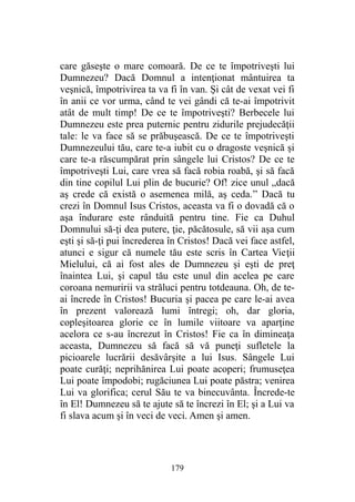 care găseşte o mare comoară. De ce te împotriveşti lui
Dumnezeu? Dacă Domnul a intenţionat mântuirea ta
veşnică, împotrivirea ta va fi în van. Şi cât de vexat vei fi
în anii ce vor urma, când te vei gândi că te-ai împotrivit
atât de mult timp! De ce te împotriveşti? Berbecele lui
Dumnezeu este prea puternic pentru zidurile prejudecăţii
tale: le va face să se prăbuşească. De ce te împotriveşti
Dumnezeului tău, care te-a iubit cu o dragoste veşnică şi
care te-a răscumpărat prin sângele lui Cristos? De ce te
împotriveşti Lui, care vrea să facă robia roabă, şi să facă
din tine copilul Lui plin de bucurie? Of! zice unul „dacă
aş crede că există o asemenea milă, aş ceda.” Dacă tu
crezi în Domnul Isus Cristos, aceasta va fi o dovadă că o
aşa îndurare este rânduită pentru tine. Fie ca Duhul
Domnului să-ţi dea putere, ţie, păcătosule, să vii aşa cum
eşti şi să-ţi pui încrederea în Cristos! Dacă vei face astfel,
atunci e sigur că numele tău este scris în Cartea Vieţii
Mielului, că ai fost ales de Dumnezeu şi eşti de preţ
înaintea Lui, şi capul tău este unul din acelea pe care
coroana nemuririi va străluci pentru totdeauna. Oh, de te-
ai încrede în Cristos! Bucuria şi pacea pe care le-ai avea
în prezent valorează lumi întregi; oh, dar gloria,
copleşitoarea glorie ce în lumile viitoare va aparţine
acelora ce s-au încrezut în Cristos! Fie ca în dimineaţa
aceasta, Dumnezeu să facă să vă puneţi sufletele la
picioarele lucrării desăvârşite a lui Isus. Sângele Lui
poate curăţi; neprihănirea Lui poate acoperi; frumuseţea
Lui poate împodobi; rugăciunea Lui poate păstra; venirea
Lui va glorifica; cerul Său te va binecuvânta. Încrede-te
în El! Dumnezeu să te ajute să te încrezi în El; şi a Lui va
fi slava acum şi în veci de veci. Amen şi amen.
179
 