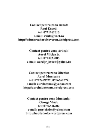 181
Contact pentru zona Banat:
Raul Enyedi
tel: 0721262013
e-mail: raule@xnet.ro
http://adunareaharulsuveran.wordpress.com
Contact pentru zona Ardeal:
Aurel Miclea jr.
tel: 0723023285
e-mail: aureljr_ovoce@yahoo.ro
Contact pentru zona Oltenia:
Aurel Munteanu
tel: 0722469577; 0766662574
e-mail: aurelomnou@yahoo.com
http://aurelmunteanu.wordpress.com
Contact pentru zona Muntenia:
George Vladu
tel: 0766516702
e-mail: gxg4christ@yahoo.com
http://baptistvoice.wordpress.com
 