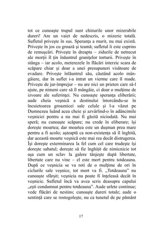 tot ce cunoaşte trupul sunt chinurile unor mizerabile
dureri! Are un vaiet de nedescris, o mizerie totală.
Sufletul priveşte în sus. Speranţa a murit, nu mai există.
Priveşte în jos cu groază şi teamă; sufletul îi este cuprins
de remuşcări. Priveşte în dreapta – zidurile de netrecut
ale morţii îl ţin înăuntrul graniţelor torturii. Priveşte în
stânga – iar acolo, meterezele în flăcări interzic scara de
scăpare chiar şi doar a unei presupuneri visătoare de
evadare. Priveşte înlăuntrul său, căutând acolo mân-
gâiere, dar în suflet i-a intrat un vierme care îl roade.
Priveşte de jur-împrejur – nu are nici un prieten care să-l
ajute, pe nimeni care să îl mângâie, ci doar o mulţime de
izvoare ale suferinţei. Nu cunoaşte speranţa eliberării;
aude cheia veşnică a destinului întorcându-se în
încuietoarea groaznicei sale celule şi l-a văzut pe
Dumnezeu luând acea cheie şi azvârlind-o în adâncimile
veşniciei pentru a nu mai fi găsită niciodată. Nu mai
speră; nu cunoaşte scăpare; nu crede în eliberare; îşi
doreşte moartea; dar moartea este un duşman prea mare
pentru a fi acolo; aşteaptă ca non-existenţa să îl înghită,
dar această moarte veşnică este mai rea decât distrugerea.
Îşi doreşte exterminarea la fel cum cel care trudeşte îşi
doreşte sabatul; doreşte să fie înghiţit de nimicnicie tot
aşa cum un sclav la galere tânjeşte după libertate,
libertate care nu vine – el este mort pentru totdeauna.
După ce veşnicia se va roti de o mulţime de ori în
ciclurile sale veşnice, tot mort va fi. „Totdeauna” nu
cunoaşte sfârşit; veşnicia nu poate fi înţeleasă decât în
veşnicie. Sufletul încă va avea scris deasupra capului
„eşti condamnat pentru totdeauna”. Aude urlete continue;
vede flăcări de nestins; cunoaşte dureri totale; aude o
sentinţă care se rostogoleşte, nu ca tunetul de pe pământ
17
 
